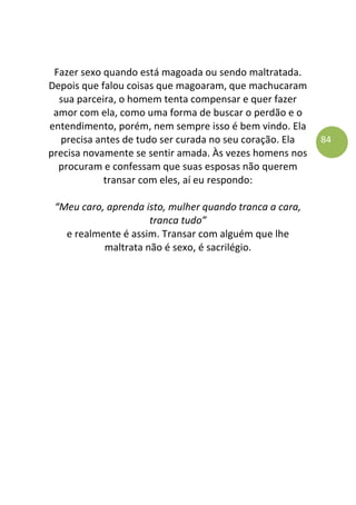 84
Fazer sexo quando está magoada ou sendo maltratada.
Depois que falou coisas que magoaram, que machucaram
sua parceira, o homem tenta compensar e quer fazer
amor com ela, como uma forma de buscar o perdão e o
entendimento, porém, nem sempre isso é bem vindo. Ela
precisa antes de tudo ser curada no seu coração. Ela
precisa novamente se sentir amada. Às vezes homens nos
procuram e confessam que suas esposas não querem
transar com eles, aí eu respondo:
“Meu caro, aprenda isto, mulher quando tranca a cara,
tranca tudo”
e realmente é assim. Transar com alguém que lhe
maltrata não é sexo, é sacrilégio.
 