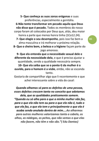 86
5- Que conheça as suas zonas erógenas e suas
preferências, especialmente a genitália.
6-Não tente transformar em pecado aquilo que Deus
não disse que é pecado. Todos os membros do nosso
corpo foram ali colocados por Deus que, aliás, deu maior
honra a parte que menos honra tinha (1Co12.24).
7- Que elogie o seu desempenho, pois isso faz bem a
alma masculina e irá melhorar a próxima relação.
8- Que o cheiro bom, a beleza e a higiene façam parte do
jogo amoroso.
9- Que ela entenda que a necessidade sexual dele e
diferente da necessidade dela, e que é preciso ajustar a
quantidade, sendo a qualidade necessária sempre.
10- Que ela saiba que se o ponto G da mulher é o
ouvido, para o homem é a visão, então, não se esconda
tanto.
Gostaria de compartilhar algo que li recentemente e que
achei interessante sobre a vida do casal:
Quando olhamos só para os defeitos de uma pessoa,
esses defeitos crescem tanto no conceito que adotamos
dela, que as qualidades praticamente somem.
“Quando eu só olho para o que a minha mulher não faz,
para o que ela não tem ou para o que ela não é, tudo o
que ela faz, o que ela tem e principalmente o que ela é
acaba sendo anulado dentro de mim....Ao olharmos
para outras mulheres valorizamos tanto o cabelo, os
olhos, as nádegas, os peitos, que não vemos o que elas
não fazem, não têm e não são.”( Edu Dantas)
 