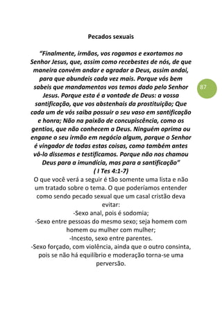 87
Pecados sexuais
“Finalmente, irmãos, vos rogamos e exortamos no
Senhor Jesus, que, assim como recebestes de nós, de que
maneira convém andar e agradar a Deus, assim andai,
para que abundeis cada vez mais. Porque vós bem
sabeis que mandamentos vos temos dado pelo Senhor
Jesus. Porque esta é a vontade de Deus: a vossa
santificação, que vos abstenhais da prostituição; Que
cada um de vós saiba possuir o seu vaso em santificação
e honra; Não na paixão de concupiscência, como os
gentios, que não conhecem a Deus. Ninguém oprima ou
engane o seu irmão em negócio algum, porque o Senhor
é vingador de todas estas coisas, como também antes
vô-lo dissemos e testificamos. Porque não nos chamou
Deus para a imundícia, mas para a santificação”
( I Tes 4:1-7)
O que você verá a seguir é tão somente uma lista e não
um tratado sobre o tema. O que poderíamos entender
como sendo pecado sexual que um casal cristão deva
evitar:
-Sexo anal, pois é sodomia;
-Sexo entre pessoas do mesmo sexo; seja homem com
homem ou mulher com mulher;
-Incesto, sexo entre parentes.
-Sexo forçado, com violência, ainda que o outro consinta,
pois se não há equilíbrio e moderação torna-se uma
perversão.
 
