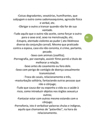 88
-Coisas degradantes, vexatórias, humilhantes, que
subjugam o outro como sadomasoquismo, agressão física
e verbal, etc.
-Obrigar o outro a transar quando não for de sua
vontade.
-Tudo aquilo que o outro não aceite, como forçar o outro
para o sexo oral, sexo na menstruação, etc.
-Estupro, atentado violento ao pudor ( ato libidinoso
diverso da conjunção carnal). Mesmo que praticado
contra a esposa, caso ela não consinta, é crime, portanto,
pecado.
-Sexo com animais (zoofilia);
-Pornografia, por exemplo, assistir filme pornô a título de
melhorar a relação.
-Sexo antes do casamento ou fora dele.
-Sexo com perigo de contágio de doença sexualmente
transmissível.
-Troca de casais, relacionamento a três,
-masturbação solitária, fantasiando outras pessoas que
não o cônjuge;
-Tudo que causa dor ou exponha a vida ou a saúde à
risco, como introduzir objetos nos órgãos sexuais,e
outros;
-Fantasiar estar com outros mesmo estando com o
cônjuge;
-Pornofonia, isto é verbalizar palavras chulas e indignas,
aquilo que chamamos de "palavrões", na hora do
relacionamento.
 