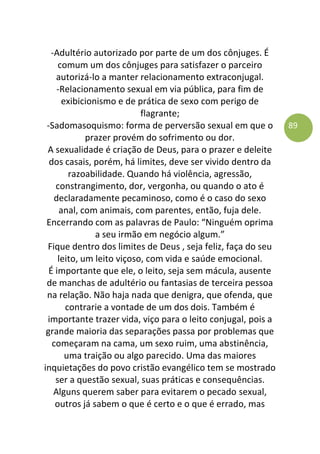 89
-Adultério autorizado por parte de um dos cônjuges. É
comum um dos cônjuges para satisfazer o parceiro
autorizá-lo a manter relacionamento extraconjugal.
-Relacionamento sexual em via pública, para fim de
exibicionismo e de prática de sexo com perigo de
flagrante;
-Sadomasoquismo: forma de perversão sexual em que o
prazer provém do sofrimento ou dor.
A sexualidade é criação de Deus, para o prazer e deleite
dos casais, porém, há limites, deve ser vivido dentro da
razoabilidade. Quando há violência, agressão,
constrangimento, dor, vergonha, ou quando o ato é
declaradamente pecaminoso, como é o caso do sexo
anal, com animais, com parentes, então, fuja dele.
Encerrando com as palavras de Paulo: “Ninguém oprima
a seu irmão em negócio algum.”
Fique dentro dos limites de Deus , seja feliz, faça do seu
leito, um leito viçoso, com vida e saúde emocional.
É importante que ele, o leito, seja sem mácula, ausente
de manchas de adultério ou fantasias de terceira pessoa
na relação. Não haja nada que denigra, que ofenda, que
contrarie a vontade de um dos dois. Também é
importante trazer vida, viço para o leito conjugal, pois a
grande maioria das separações passa por problemas que
começaram na cama, um sexo ruim, uma abstinência,
uma traição ou algo parecido. Uma das maiores
inquietações do povo cristão evangélico tem se mostrado
ser a questão sexual, suas práticas e consequências.
Alguns querem saber para evitarem o pecado sexual,
outros já sabem o que é certo e o que é errado, mas
 