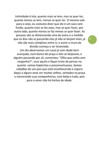 9
Intimidade é isto, quanto mais se tem, mas se quer ter,
quanto menos se tem, menos se quer ter. O mesmo vale
para o sexo, eu costumo dizer que ele é um saco sem
fundo, quanto mais se faz sexo, mas se quer fazer, por
outro lado, quanto menos se faz menos se quer fazer. As
pessoas vão se distanciando uma da outra e a medida
que os dias vão se passando elas já não se beijam mais, já
não são mais cúmplices entre si, e assim o muro da
divisão começa a ser levantado.
Um dia observamos um casal já com idade bem
avançada, num banco de praça e eles se beijavam, e
alguém passando por ali, comentou: “Olha que velho sem
vergonha!!”, ouvi aquilo e fiquei triste de pensar no
quanto somos hipócritas e preconceituosos. Somos
cidadãos de um país que está envelhecendo e espero
daqui a alguns anos ver muitos velhos, sentados na praça
e namorando suas companheiras, com beijo e tudo, pois
para o amor não há limites de idade.
 
