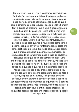 90
tentam a sorte para ver se encontram alguém que os
“autorize” a continuar em determinada prática. Mas o
importante é que haja conhecimento, mesmo porque
ainda existe dentro de nós uma mentalidade de que o
sexo é somente para reprodução; que somente o homem
tem o direito ao orgasmo; que o sexo é pecaminoso ou
sujo. Há quem diga que isso levará pelo menos uma
geração para que essa mentalidade seja extirpada dos
nossos corações. E dentre as tais inquietações está a
masturbação. Esse tema é muito controverso, mas
parece-me que essa questão é muito clara como sendo
pecaminosa, pois envolve o fantasiar o sexo oposto em
cenas eróticas ou mesmo de prática sexual. Exige assim,
que o praticante polua a sua mente com imagens de
sexo, podendo se caracterizar ainda o caso de adultério,
pois Jesus disse que quem tão somente desejar uma
mulher que não a sua, já adulterou com ela, valendo isso
para ambos os sexos. Agora, a situação se complica um
pouco mais quando a questão é a masturbação solitária
naqueles casos onde o seu praticante fantasia o seu
próprio cônjuge, então se me perguntam, como de fato o
fazem, se pode ou não pode, se é pecado ou não é
pecado, digo eu, depende, pode ser pecado e pode não
ser pecado.Deixe-me enumerar os argumentos:-É pecado
quando ele não tem razões para isso, o cônjuge está ali, o
deseja, está com saúde, enfim, estão presentes os
requisitos necessários para um encontro sexual. (pecado
do egoísmo)
 