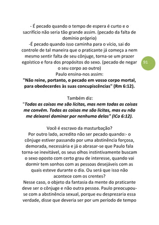 91
- É pecado quando o tempo de espera é curto e o
sacrifício não seria tão grande assim. (pecado da falta de
domínio próprio)
-É pecado quando isso caminha para o vício, sai do
controle de tal maneira que o praticante já começa a nem
mesmo sentir falta de seu cônjuge, torna-se um prazer
egoístico e fora dos propósitos do sexo. (pecado de negar
o seu corpo ao outro)
Paulo ensina-nos assim:
"Não reine, portanto, o pecado em vosso corpo mortal,
para obedecerdes às suas concupiscências" (Rm 6:12).
Também diz:
"Todas as coisas me são lícitas, mas nem todas as coisas
me convêm. Todas as coisas me são lícitas, mas eu não
me deixarei dominar por nenhuma delas" (ICo 6:12).
Você é escravo da masturbação?
Por outro lado, acredito não ser pecado quando:- o
cônjuge estiver passando por uma abstinência forçosa,
demorada, necessária e já o abrasar-se que Paulo fala
torna-se inevitável, os seus olhos instintivamente buscam
o sexo oposto com certo grau de interesse, quando vai
dormir tem sonhos com as pessoas desejáveis com as
quais esteve durante o dia. Ou será que isso não
acontece com os crentes?
Nesse caso, o objeto da fantasia da mente do praticante
deve ser o cônjuge e não outra pessoa. Paulo preocupou-
se com a abstinência sexual, porque eu desprezaria essa
verdade, disse que deveria ser por um período de tempo
 