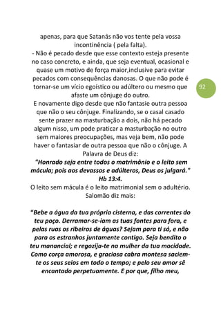 92
apenas, para que Satanás não vos tente pela vossa
incontinência ( pela falta).
- Não é pecado desde que esse contexto esteja presente
no caso concreto, e ainda, que seja eventual, ocasional e
quase um motivo de força maior,inclusive para evitar
pecados com consequências danosas. O que não pode é
tornar-se um vício egoístico ou adúltero ou mesmo que
afaste um cônjuge do outro.
E novamente digo desde que não fantasie outra pessoa
que não o seu cônjuge. Finalizando, se o casal casado
sente prazer na masturbação a dois, não há pecado
algum nisso, um pode praticar a masturbação no outro
sem maiores preocupações, mas veja bem, não pode
haver o fantasiar de outra pessoa que não o cônjuge. A
Palavra de Deus diz:
"Honrado seja entre todos o matrimônio e o leito sem
mácula; pois aos devassos e adúlteros, Deus os julgará."
Hb 13:4.
O leito sem mácula é o leito matrimonial sem o adultério.
Salomão diz mais:
“Bebe a água da tua própria cisterna, e das correntes do
teu poço. Derramar-se-iam as tuas fontes para fora, e
pelas ruas os ribeiros de águas? Sejam para ti só, e não
para os estranhos juntamente contigo. Seja bendito o
teu manancial; e regozija-te na mulher da tua mocidade.
Como corça amorosa, e graciosa cabra montesa saciem-
te os seus seios em todo o tempo; e pelo seu amor sê
encantado perpetuamente. E por que, filho meu,
 