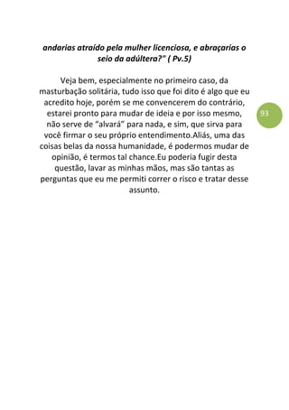 93
andarias atraído pela mulher licenciosa, e abraçarias o
seio da adúltera?" ( Pv.5)
Veja bem, especialmente no primeiro caso, da
masturbação solitária, tudo isso que foi dito é algo que eu
acredito hoje, porém se me convencerem do contrário,
estarei pronto para mudar de ideia e por isso mesmo,
não serve de “alvará” para nada, e sim, que sirva para
você firmar o seu próprio entendimento.Aliás, uma das
coisas belas da nossa humanidade, é podermos mudar de
opinião, é termos tal chance.Eu poderia fugir desta
questão, lavar as minhas mãos, mas são tantas as
perguntas que eu me permiti correr o risco e tratar desse
assunto.
 