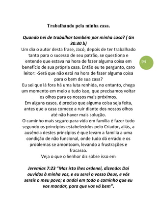 94
Trabalhando pela minha casa.
Quando hei de trabalhar também por minha casa? ( Gn
30:30 b)
Um dia o autor desta frase, Jacó, depois de ter trabalhado
tanto para o sucesso de seu patrão, se questiona e
entende que estava na hora de fazer alguma coisa em
benefício de sua própria casa. Então eu te pergunto, caro
leitor: -Será que não está na hora de fazer alguma coisa
para o bem de sua casa?
Eu sei que lá fora há uma luta renhida, no entanto, chega
um momento em meio a tudo isso, que precisamos voltar
os olhos para os nossos mais próximos.
Em alguns casos, é preciso que alguma coisa seja feita,
antes que a casa comece a ruir diante dos nossos olhos
até não haver mais solução.
O caminho mais seguro para vida em família é fazer tudo
segundo os princípios estabelecidos pelo Criador, aliás, a
ausência destes princípios é que levam a família a uma
condição de não funcional, onde tudo dá errado e os
problemas se amontoam, levando a frustrações e
fracasso.
Veja o que o Senhor diz sobre isso em
Jeremias 7:23 “Mas isto lhes ordenei, dizendo: Dai
ouvidos à minha voz, e eu serei o vosso Deus, e vós
sereis o meu povo; e andai em todo o caminho que eu
vos mandar, para que vos vá bem”.
 