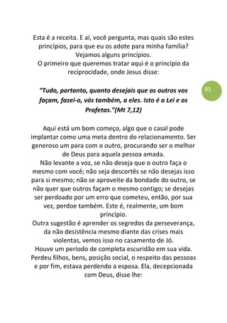 95
Esta é a receita. E aí, você pergunta, mas quais são estes
princípios, para que eu os adote para minha família?
Vejamos alguns princípios.
O primeiro que queremos tratar aqui é o princípio da
reciprocidade, onde Jesus disse:
“Tudo, portanto, quanto desejais que os outros vos
façam, fazei-o, vós também, a eles. Isto é a Lei e os
Profetas.”(Mt 7,12)
Aqui está um bom começo, algo que o casal pode
implantar como uma meta dentro do relacionamento. Ser
generoso um para com o outro, procurando ser o melhor
de Deus para aquela pessoa amada.
Não levante a voz, se não deseja que o outro faça o
mesmo com você; não seja descortês se não desejas isso
para si mesmo; não se aproveite da bondade do outro, se
não quer que outros façam o mesmo contigo; se desejas
ser perdoado por um erro que cometeu, então, por sua
vez, perdoe também. Este é, realmente, um bom
princípio.
Outra sugestão é aprender os segredos da perseverança,
da não desistência mesmo diante das crises mais
violentas, vemos isso no casamento de Jó.
Houve um período de completa escuridão em sua vida.
Perdeu filhos, bens, posição social, o respeito das pessoas
e por fim, estava perdendo a esposa. Ela, decepcionada
com Deus, disse lhe:
 