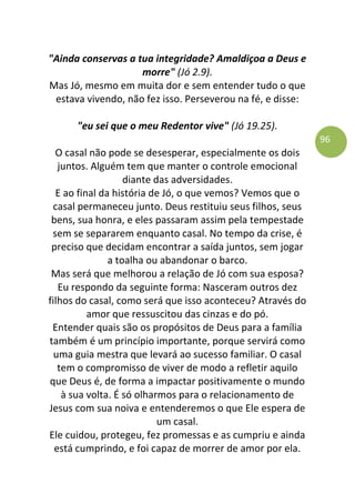 96
"Ainda conservas a tua integridade? Amaldiçoa a Deus e
morre" (Jó 2.9).
Mas Jó, mesmo em muita dor e sem entender tudo o que
estava vivendo, não fez isso. Perseverou na fé, e disse:
"eu sei que o meu Redentor vive" (Jó 19.25).
O casal não pode se desesperar, especialmente os dois
juntos. Alguém tem que manter o controle emocional
diante das adversidades.
E ao final da história de Jó, o que vemos? Vemos que o
casal permaneceu junto. Deus restituiu seus filhos, seus
bens, sua honra, e eles passaram assim pela tempestade
sem se separarem enquanto casal. No tempo da crise, é
preciso que decidam encontrar a saída juntos, sem jogar
a toalha ou abandonar o barco.
Mas será que melhorou a relação de Jó com sua esposa?
Eu respondo da seguinte forma: Nasceram outros dez
filhos do casal, como será que isso aconteceu? Através do
amor que ressuscitou das cinzas e do pó.
Entender quais são os propósitos de Deus para a família
também é um princípio importante, porque servirá como
uma guia mestra que levará ao sucesso familiar. O casal
tem o compromisso de viver de modo a refletir aquilo
que Deus é, de forma a impactar positivamente o mundo
à sua volta. É só olharmos para o relacionamento de
Jesus com sua noiva e entenderemos o que Ele espera de
um casal.
Ele cuidou, protegeu, fez promessas e as cumpriu e ainda
está cumprindo, e foi capaz de morrer de amor por ela.
 