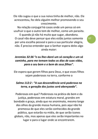 97
Ele não sugou o que a sua noiva tinha de melhor, não. Ele
acrescentou, fez dela alguém melhor promovendo o seu
crescimento.
Na relação conjugal há casos onde um pensa só em
usufruir o que o outro tem de melhor, como um parasita.
E quando já não há muito que sugar, abandona.
O casal não deve pensar que eles estão juntos somente
por uma escolha pessoal e para a sua particular alegria,
não. É preciso entender que o Senhor espera deles algo
ainda maior:
Jeremias 32:36 “e eu lhes darei um só coração e um só
caminho, para me temam todos os dias de suas vidas,
para o seu bem e o bem de seus filhos”.
Ele espera que gerem filhos para Deus, e que esses filhos
sejam poderosos na terra, conforme o
Salmo 112:2 : “A sua descendência será poderosa na
terra, a geração dos justos será abençoada”.
Poderosos em que? Poderosos na prática do bem e da
justiça, poderosos em estatura moral, grandes em
bondade e graça, ainda que no anonimato, mesmo longe
dos olhos da grande massa humana, pois aqui não há
promessa de que eles serão conhecidos do grande
público, que estarão na mídia, de que serão ícones
globais, não, mas apenas que eles serão importantes no
lugar e para o lugar onde se encontrarem.
 