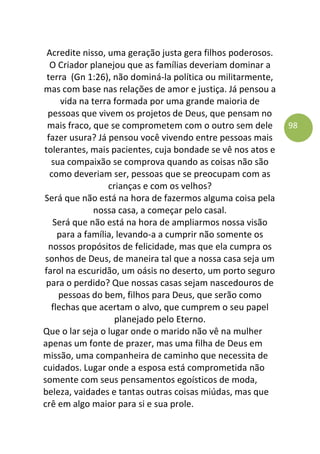 98
Acredite nisso, uma geração justa gera filhos poderosos.
O Criador planejou que as famílias deveriam dominar a
terra (Gn 1:26), não dominá-la política ou militarmente,
mas com base nas relações de amor e justiça. Já pensou a
vida na terra formada por uma grande maioria de
pessoas que vivem os projetos de Deus, que pensam no
mais fraco, que se comprometem com o outro sem dele
fazer usura? Já pensou você vivendo entre pessoas mais
tolerantes, mais pacientes, cuja bondade se vê nos atos e
sua compaixão se comprova quando as coisas não são
como deveriam ser, pessoas que se preocupam com as
crianças e com os velhos?
Será que não está na hora de fazermos alguma coisa pela
nossa casa, a começar pelo casal.
Será que não está na hora de ampliarmos nossa visão
para a família, levando-a a cumprir não somente os
nossos propósitos de felicidade, mas que ela cumpra os
sonhos de Deus, de maneira tal que a nossa casa seja um
farol na escuridão, um oásis no deserto, um porto seguro
para o perdido? Que nossas casas sejam nascedouros de
pessoas do bem, filhos para Deus, que serão como
flechas que acertam o alvo, que cumprem o seu papel
planejado pelo Eterno.
Que o lar seja o lugar onde o marido não vê na mulher
apenas um fonte de prazer, mas uma filha de Deus em
missão, uma companheira de caminho que necessita de
cuidados. Lugar onde a esposa está comprometida não
somente com seus pensamentos egoísticos de moda,
beleza, vaidades e tantas outras coisas miúdas, mas que
crê em algo maior para si e sua prole.
 