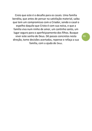 99
Creio que este é o desafio para os casais. Uma família
bendita, que antes de pensar na satisfação material, saiba
que tem um compromisso com o Criador, sendo o casal o
espelho daquilo que Cristo é com sua noiva, e que a
família viva num ninho de amor, um cantinho santo, um
lugar seguro para o aperfeiçoamento dos filhos. Busque
viver este sonho de Deus. Dê passos concretos nesta
direção, tome decisões acertadas, repense e refaça a sua
família, com a ajuda de Deus.
 