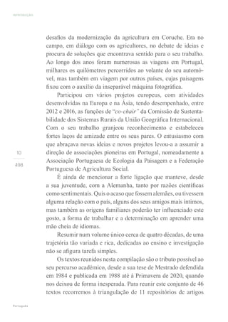 INTRODUÇÃO
Português
10
498
desafios da modernização da agricultura em Coruche. Era no
campo, em diálogo com os agricultores, no debate de ideias e
procura de soluções que encontrava sentido para o seu trabalho.
Ao longo dos anos foram numerosas as viagens em Portugal,
milhares os quilómetros percorridos ao volante do seu automó-
vel, mas também em viagem por outros países, cujas paisagens
fixou com o auxílio da inseparável máquina fotográfica.
Participou em vários projetos europeus, com atividades
desenvolvidas na Europa e na Ásia, tendo desempenhado, entre
2012 e 2016, as funções de “co-chair” da Comissão de Sustenta-
bilidade dos Sistemas Rurais da União Geográfica Internacional.
Com o seu trabalho granjeou reconhecimento e estabeleceu
fortes laços de amizade entre os seus pares. O entusiasmo com
que abraçava novas ideias e novos projetos levou-a a assumir a
direção de associações pioneiras em Portugal, nomeadamente a
Associação Portuguesa de Ecologia da Paisagem e a Federação
Portuguesa de Agricultura Social.
É ainda de mencionar a forte ligação que manteve, desde
a sua juventude, com a Alemanha, tanto por razões científicas
como sentimentais. Quis o acaso que fossem alemães, ou tivessem
alguma relação com o país, alguns dos seus amigos mais íntimos,
mas também as origens familiares poderão ter influenciado este
gosto, a forma de trabalhar e a determinação em aprender uma
mão cheia de idiomas.
Resumir num volume único cerca de quatro décadas, de uma
trajetória tão variada e rica, dedicadas ao ensino e investigação
não se afigura tarefa simples.
Os textos reunidos nesta compilação são o tributo possível ao
seu percurso académico, desde a sua tese de Mestrado defendida
em 1984 e publicada em 1988 até à Primavera de 2020, quando
nos deixou de forma inesperada. Para reunir este conjunto de 46
textos recorremos à triangulação de 11 repositórios de artigos
 