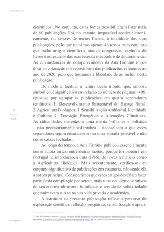 INTRODUÇÃO
Português
11
498
científicos1
. No conjunto, estas fontes possibilitaram listar mais
de 60 publicações. Foi, no entanto, impossível aceder eletroni-
camente, ou através de meios físicos, à totalidade das suas
publicações, pelo que reunimos apenas 46 textos num conjunto
que inclui artigos científicos, atas de congressos, capítulos de
livros e os resumos das suas teses de mestrado e de doutoramento.
As circunstâncias do desaparecimento da Ana Firmino impe-
diram a colocação nos repositórios das publicações referentes ao
ano de 2020, pelo que tomamos a liberdade de as incluir nesta
publicação.
De modo a facilitar a leitura deste tributo, que, embora
simbólico, é significativo em relação ao número de páginas – 498,
optou-se por agrupar as publicações em quatro separadores
temáticos: 1. Desenvolvimento Sustentável do Espaço Rural;
2.Agricultura Biológica; 3. SensibilizaçãoAmbiental, Identidade
e Cultura; 4. Transição Energética e Alterações Climáticas.
As dificuldades inerentes a uma mente brilhante e holística
– não necessariamente sistemática – aconselham a que esses
separadores sejam encarados como uma entrada possível e não
como caixas fechadas.
Ao longo do tempo, a Ana Firmino publicou essencialmente
como autora única, entre outras razões, porque foi pioneira em
Portugal na introdução, à data (1986), de novas temáticas como
a Agricultura Biológica. Mais recentemente, verifica-se um
conjunto significativo de publicações em coautoria, não sendo ela
a autora principal. Considerámos que estes artigos deveriam fazer
parte desta compilação por serem, mais uma vez, demonstrativos
do seu enorme altruísmo, humildade e sentido de solidariedade
que animavam a Ana na sua vida privada e académica.
A estrutura da presente publicação reflete o percurso de
exploração científica, reflexão prospetiva, sensibilização e apren-
1
Lista de fontes utilizadas: Orcid; Scopus; NOVA Research; Academia Europaea; ResearchGate; Google Scholar;
Mendeley; EchoGéo; CICS.NOVA - membros integrados; RUN UNL da o seu CV disponível online.
 