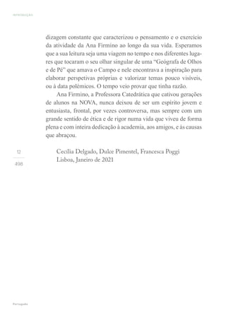 12
498
dizagem constante que caracterizou o pensamento e o exercício
da atividade da Ana Firmino ao longo da sua vida. Esperamos
que a sua leitura seja uma viagem no tempo e nos diferentes luga-
res que tocaram o seu olhar singular de uma “Geógrafa de Olhos
e de Pé” que amava o Campo e nele encontrava a inspiração para
elaborar perspetivas próprias e valorizar temas pouco visíveis,
ou à data polémicos. O tempo veio provar que tinha razão.
Ana Firmino, a Professora Catedrática que cativou gerações
de alunos na NOVA, nunca deixou de ser um espírito jovem e
entusiasta, frontal, por vezes controversa, mas sempre com um
grande sentido de ética e de rigor numa vida que viveu de forma
plena e com inteira dedicação à academia, aos amigos, e às causas
que abraçou.
Cecília Delgado, Dulce Pimentel, Francesca Poggi
Lisboa, Janeiro de 2021
INTRODUÇÃO
Português
 