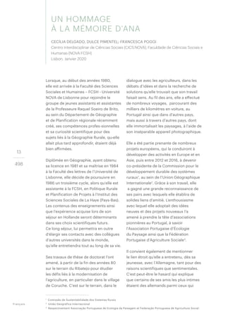 13
498
Lorsque, au début des années 1980,
elle est arrivée à la Faculté des Sciences
Sociales et Humaines – FCSH - Université
NOVA de Lisbonne pour rejoindre le
groupe de jeunes assistants et assistantes
de la Professeure Raquel Soeiro de Brito,
au sein du Département de Géographie
et de Planification régionale récemment
créé, ses compétences profes-sionnelles
et sa curiosité scientifique pour des
sujets liés à la Géographie Rurale, qu›elle
allait plus tard approfondir, étaient déjà
bien affirmées.
Diplômée en Géographie, ayant obtenu
sa licence en 1981 et sa maîtrise en 1984
à la Faculté des lettres de l’Université de
Lisbonne, elle décide de poursuivre en
1986 un troisième cycle, alors qu’elle est
assistante à la FCSH, en Politique Rurale
et Planification de Projets à l’Institut des
Sciences Sociales de La Haye (Pays-Bas).
Les contenus des enseignements ainsi
que l’expérience acquise lors de son
séjour en Hollande seront déterminants
dans ses choix scientifiques futurs.
Ce long séjour, lui permettra en outre
d’élargir ses contacts avec des collègues
d’autres universités dans le monde,
qu’elle entretiendra tout au long de sa vie.
Ses travaux de thèse de doctorat l’ont
amené, à partir de la fin des années 80
sur le terrain du Ribatejo pour étudier
les défis liés à la modernisation de
l’agriculture, en particulier dans le village
de Coruche. C’est sur le terrain, dans le
dialogue avec les agriculteurs, dans les
débats d’idées et dans la recherche de
solutions qu’elle trouvait que son travail
faisait sens. Au fil des ans, elle a effectué
de nombreux voyages, parcourant des
milliers de kilomètres en voiture, au
Portugal ainsi que dans d’autres pays,
mais aussi à travers d’autres pays, dont
elle immortalisait les paysages, à l’aide de
son inséparable appareil photographique.
Elle a été partie prenante de nombreux
projets européens, qui la conduiront à
développer des activités en Europe et en
Asie, puis entre 2012 et 2016, à devenir
co-présidente de la Commission pour le
développement durable des systèmes
ruraux1
, au sein de l’Union Géographique
Internationale2
. Grâce à son travail, elle
a gagné une grande reconnaissance de
ses pairs avec lesquels elle établira de
solides liens d’amitié. L’enthousiasme
avec lequel elle adoptait des idées
neuves et des projets nouveaux l’a
amené à prendre la tête d’associations
pionnières au Portugal, à savoir
l’Association Portugaise d’Écologie
du Paysage ainsi que la Fédération
Portugaise d’Agriculture Sociale3
.
Il convient également de mentionner
le lien étroit qu’elle a entretenu, dès sa
jeunesse, avec l’Allemagne, tant pour des
raisons scientifiques que sentimentales.
C’est peut-être le hasard qui explique
que certains de ses amis les plus intimes
étaient des allemands parmi ceux qui
Français
1
Comissão de Sustentabilidade dos Sistemas Rurais
2
União Geográfica Internacional
3
Respectivement Associação Portuguesa de Ecologia da Paisagem et Federação Portuguesa de Agricultura Social.
UN HOMMAGE
À LA MÉMOIRE D’ANA
CECÍLIA DELGADO, DULCE PIMENTEL; FRANCESCA POGGI
Centro Interdisciplinar de Ciências Sociais (CICS.NOVA), Faculdade de Ciências Sociais e
Humanas (NOVA FCSH)
Lisbon, Janvier 2020
 