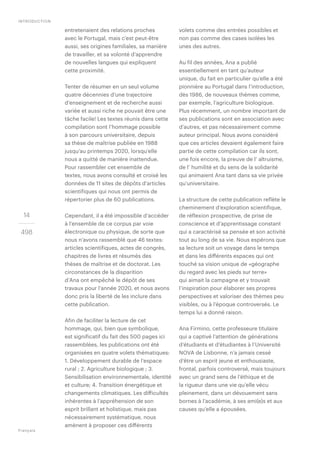 14
498
entretenaient des relations proches
avec le Portugal, mais c’est peut-être
aussi, ses origines familiales, sa manière
de travailler, et sa volonté d’apprendre
de nouvelles langues qui expliquent
cette proximité.
Tenter de résumer en un seul volume
quatre décennies d’une trajectoire
d’enseignement et de recherche aussi
variée et aussi riche ne pouvait être une
tâche facile! Les textes réunis dans cette
compilation sont l’hommage possible
à son parcours universitaire, depuis
sa thèse de maîtrise publiée en 1988
jusqu’au printemps 2020, lorsqu’elle
nous a quitté de manière inattendue.
Pour rassembler cet ensemble de
textes, nous avons consulté et croisé les
données de 11 sites de dépôts d’articles
scientifiques qui nous ont permis de
répertorier plus de 60 publications.
Cependant, il a été impossible d’accéder
à l’ensemble de ce corpus par voie
électronique ou physique, de sorte que
nous n’avons rassemblé que 46 textes:
articles scientifiques, actes de congrès,
chapitres de livres et résumés des
thèses de maîtrise et de doctorat. Les
circonstances de la disparition
d’Ana ont empêché le dépôt de ses
travaux pour l’année 2020, et nous avons
donc pris la liberté de les inclure dans
cette publication.
Afin de faciliter la lecture de cet
hommage, qui, bien que symbolique,
est significatif du fait des 500 pages ici
rassemblées, les publications ont été
organisées en quatre volets thématiques:
1. Développement durable de l’espace
rural ; 2. Agriculture biologique ; 3.
Sensibilisation environnementale, identité
et culture; 4. Transition énergétique et
changements climatiques. Les difficultés
inhérentes à l’appréhension de son
esprit brillant et holistique, mais pas
nécessairement systématique, nous
amènent à proposer ces différents
volets comme des entrées possibles et
non pas comme des cases isolées les
unes des autres.
Au fil des années, Ana a publié
essentiellement en tant qu’auteur
unique, du fait en particulier qu’elle a été
pionnière au Portugal dans l’introduction,
dès 1986, de nouveaux thèmes comme,
par exemple, l’agriculture biologique.
Plus récemment, un nombre important de
ses publications sont en association avec
d’autres, et pas nécessairement comme
auteur principal. Nous avons considéré
que ces articles devaient également faire
partie de cette compilation car ils sont,
une fois encore, la preuve de l’ altruisme,
de l’ humilité et du sens de la solidarité
qui animaient Ana tant dans sa vie privée
qu’universitaire.
La structure de cette publication reflète le
cheminement d’exploration scientifique,
de réflexion prospective, de prise de
conscience et d’apprentissage constant
qui a caractérisé sa pensée et son activité
tout au long de sa vie. Nous espérons que
sa lecture soit un voyage dans le temps
et dans les différents espaces qui ont
touché sa vision unique de «géographe
du regard avec les pieds sur terre»
qui aimait la campagne et y trouvait
l’inspiration pour élaborer ses propres
perspectives et valoriser des thèmes peu
visibles, ou à l’époque controversés. Le
temps lui a donné raison.
Ana Firmino, cette professeure titulaire
qui a captivé l’attention de générations
d’étudiants et d’étudiantes à l’Université
NOVA de Lisbonne, n’a jamais cessé
d’être un esprit jeune et enthousiaste,
frontal, parfois controversé, mais toujours
avec un grand sens de l’éthique et de
la rigueur dans une vie qu’elle vécu
pleinement, dans un dévouement sans
bornes à l’académie, à ses ami(e)s et aux
causes qu’elle a épousées.
INTRODUCTION
Français
 