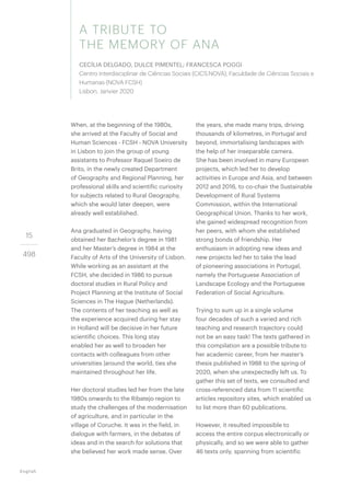15
498
English
When, at the beginning of the 1980s,
she arrived at the Faculty of Social and
Human Sciences - FCSH - NOVA University
in Lisbon to join the group of young
assistants to Professor Raquel Soeiro de
Brito, in the newly created Department
of Geography and Regional Planning, her
professional skills and scientific curiosity
for subjects related to Rural Geography,
which she would later deepen, were
already well established.
Ana graduated in Geography, having
obtained her Bachelor’s degree in 1981
and her Master’s degree in 1984 at the
Faculty of Arts of the University of Lisbon.
While working as an assistant at the
FCSH, she decided in 1986 to pursue
doctoral studies in Rural Policy and
Project Planning at the Institute of Social
Sciences in The Hague (Netherlands).
The contents of her teaching as well as
the experience acquired during her stay
in Holland will be decisive in her future
scientific choices. This long stay
enabled her as well to broaden her
contacts with colleagues from other
universities |around the world, ties she
maintained throughout her life.
Her doctoral studies led her from the late
1980s onwards to the Ribatejo region to
study the challenges of the modernisation
of agriculture, and in particular in the
village of Coruche. It was in the field, in
dialogue with farmers, in the debates of
ideas and in the search for solutions that
she believed her work made sense. Over
the years, she made many trips, driving
thousands of kilometres, in Portugal and
beyond, immortalising landscapes with
the help of her inseparable camera.
She has been involved in many European
projects, which led her to develop
activities in Europe and Asia, and between
2012 and 2016, to co-chair the Sustainable
Development of Rural Systems
Commission, within the International
Geographical Union. Thanks to her work,
she gained widespread recognition from
her peers, with whom she established
strong bonds of friendship. Her
enthusiasm in adopting new ideas and
new projects led her to take the lead
of pioneering associations in Portugal,
namely the Portuguese Association of
Landscape Ecology and the Portuguese
Federation of Social Agriculture.
Trying to sum up in a single volume
four decades of such a varied and rich
teaching and research trajectory could
not be an easy task! The texts gathered in
this compilation are a possible tribute to
her academic career, from her master’s
thesis published in 1988 to the spring of
2020, when she unexpectedly left us. To
gather this set of texts, we consulted and
cross-referenced data from 11 scientific
articles repository sites, which enabled us
to list more than 60 publications.
However, it resulted impossible to
access the entire corpus electronically or
physically, and so we were able to gather
46 texts only, spanning from scientific
A TRIBUTE TO
THE MEMORY OF ANA
CECÍLIA DELGADO, DULCE PIMENTEL; FRANCESCA POGGI
Centro Interdisciplinar de Ciências Sociais (CICS.NOVA), Faculdade de Ciências Sociais e
Humanas (NOVA FCSH)
Lisbon, Janvier 2020
 
