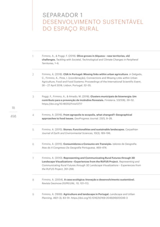 18
498
1 Firmino, A., & Poggi, F. (2019). Olive groves in Alqueva – new territories, old
challenges. Tackling with Societal, Technological and Climate Changes in Peripheral
Territories, 1–6.
2 Firmino, A. (2018). CSA in Portugal: Missing links within urban agriculture. in Delgado,
C., Firmino, A., Pires, I. (coordenação), Connections and Missing Links within Urban
Agriculture, Food and Food Systems: Proceedings of the International Scientific Event,
26 – 27 April 2018, Lisbon, Portugal, 32–35.
3 Poggi, F., Firmino, A., & Amado, M. (2018). Clusters municipais de bioenergia: Um
contributo para a prevenção de incêndios florestais. Finisterra, 53(108), 39–52.
https://doi.org/10.18055/Finis13717
4 Firmino, A. (2016). From agropolis to ecopolis, what changed?: Geographical
approaches to food issues. GeoProgress Journal, 23(1), 9–28.
5 Firmino, A. (2015). Stones: Functionalities and sustainable landscapes. Carpathian
Journal of Earth and Environmental Sciences, 10(3), 189–196.
6 Firmino, A. (2015). Consumidores e Consumo em Transição. Valores da Geografia.
Atas do X Congresso Da Geografia Portuguesa, 469–474.
7 Firmino, A. (2010). Representing and Communicating Rural Futures through 3D
Landscape Visualizations—Experiences from the RUFUS Project. Representing and
Communicating Rural Futures through 3D Landscape Visualizations – Experiences from
the RUFUS Project, 261–268.
8 Firmino, A. (2004). A casa ecológica: Inovação e desenvolvimento sustentável.
Revista GeoInova DGPR/UNL, 10, 101–113.
9 Firmino, A. (1999). Agriculture and landscape in Portugal. Landscape and Urban
Planning, 46(1–3), 83–91. https://doi.org/10.1016/S0169-2046(99)00049-3
SEPARADOR 1
DESENVOLVIMENTO SUSTENTÁVEL
DO ESPAÇO RURAL
 