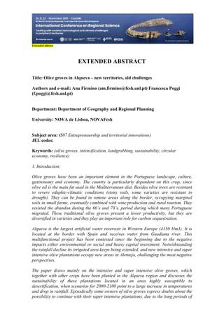 21
498
Extended abtract
EXTENDED ABSTRACT
Title: Olive groves in Alqueva – new territories, old challenges
Authors and e-mail: Ana Firmino (am.firmino@fcsh.unl.pt) Francesca Poggi
(f.poggi@fcsh.unl.pt)
Department: Department of Geography and Regional Planning
University: NOVA de Lisboa, NOVAFcsh
Subject area: (S07 Entrepreneurship and territorial innovations)
JEL codes:
Keywords: (olive groves, intensification, landgrabbing, sustainability, circular
economy, resilience)
1. Introduction:
Olive groves have been an important element in the Portuguese landscape, culture,
gastronomy and economy. The country is particularly dependent on this crop, since
olive oil is the main fat used in the Mediterranean diet. Besides olive trees are resistant
to severe edaphic-climatic conditions (stony soils, some varieties are resistant to
drought). They can be found in remote areas along the border, occupying marginal
soils in small farms, eventually combined with wine production and rural tourism. They
resisted the abandon during the 60´s and 70’s, period during which many Portuguese
migrated. These traditional olive groves present a lower productivity, but they are
diversified in varieties and they play an important role for carbon sequestration.
Alqueva is the largest artificial water reservoir in Western Europe (4150 Hm3). It is
located at the border with Spain and receives water from Guadiana river. This
multifunctional project has been contested since the beginning due to the negative
impacts either environmental or social and heavy capital investment. Notwithstanding
the rainfall decline its irrigated area keeps being extended, and new intensive and super
intensive olive plantations occupy new areas in Alentejo, challenging the most negative
perspectives.
The paper draws mainly on the intensive and super intensive olive groves, which
together with other crops have been planted in the Alqueva region and discusses the
sustainability of these plantations located in an area highly susceptible to
desertification, when scenarios for 2080-2100 point to a large increase in temperatures
and drop in rainfall. Episodically some owners of olive groves express doubts about the
possibility to continue with their super intensive plantations, due to the long periods of
 