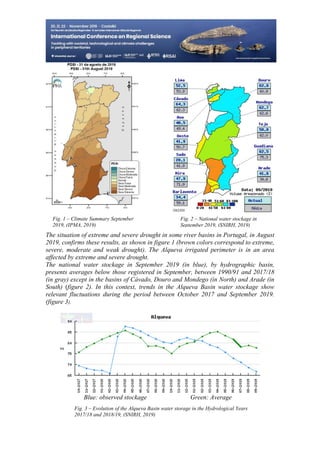 23
498
Fig. 2 – National water stockage in
September 2019, (SNIRH, 2019)
Fig. 1 – Climate Summary September
2019, (IPMA, 2019)
Fig. 3 – Evolution of the Alqueva Basin water storage in the Hydrological Years
2017/18 and 2018/19, (SNIRH, 2019)
The situation of extreme and severe drought in some river basins in Portugal, in August
2019, confirms these results, as shown in figure 1 (brown colors correspond to extreme,
severe, moderate and weak drought). The Alqueva irrigated perimeter is in an area
affected by extreme and severe drought.
The national water stockage in September 2019 (in blue), by hydrographic basin,
presents averages below those registered in September, between 1990/91 and 2017/18
(in gray) except in the basins of Cávado, Douro and Mondego (in North) and Arade (in
South) (figure 2). In this context, trends in the Alqueva Basin water stockage show
relevant fluctuations during the period between October 2017 and September 2019.
(figure 3).
Blue: observed stockage Green: Average
 