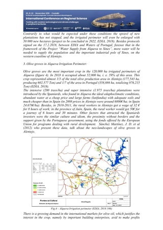 24
498
Contrarily to what would be expected under these conditions the sprawl of new
plantations has not stopped, and the irrigated perimeter will even be enlarged with
50 000 new hectares (project to be concluded in 2022, EDIA, 2018). Besides protocols
signed on the 17.2.2018, between EDIA and Waters of Portugal, foresee that in the
framework of the Project “Water Supply from Alqueva to Sines”, more water will be
needed to supply the population and the important industrial pole of Sines, on the
western coastline of Alentejo.
3. Olive groves in Alqueva Irrigation Perimeter:
Olive groves are the most important crop in the 120,000 ha irrigated perimeters of
Alqueva (figure 4). In 2018 it occupied about 52,000 ha, i. e. 59% of this area. This
crop represented almost 1/3 of the total olive production area in Alentejo (177,543 ha,
producing 602,577 Ton) and 1/7 of the area in Portugal (358,886 ha, totalizing 876,215
Ton) (EDIA, 2018).
The intensive (200 trees/ha) and super intensive (1.975 trees/ha) plantations were
introduced by the Spaniards, who found in Alqueva the ideal edaphoclimatic conditions,
abundant water at a cheap price and large farms (latifundia) with adequate soils and
much cheaper than in Spain (in 2008 prices in Alentejo were around 6000€/ha; in Spain
24.678€/ha). Besides, in 2010-2011, the rural workers in Alentejo got a wage of 32 €
for 8 hours of work; in the province of Jaén, Spain, the rural worker would get 50€ for
a journey of 6 hours and 30 minutes. Other factors that attracted the Spaniards
investors were the similar culture and idiom, the proximity without borders and the
support given by the Portuguese government, using the fonds offered by the European
Union for programs dealing with rural development. Sánchez Martínez, J. D. et al
(2012) who present these data, talk about the neo-landscapes of olive groves in
Alentejo.
Fig.4 – Alqueva Irrigation perimeter (EDIA, 2018:106)
There is a growing demand in the international markets for olive oil, which justifies the
interest in the crop, namely by important building enterprises, avid to make profits
 