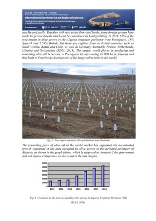 25
498
quickly and easily. Together with real estate firms and banks, some foreign groups have
made large investments which can be considered as land grabbing. In 2018, 61% of the
investments in olive groves in the Alqueva irrigation perimeter were Portuguese, 35%
Spanish and 1.59% British. But there are capitals from so distant countries such as
Saudi Arabia, Brazil and Chile, as well as Germany, Denmark, France, Netherlands,
Ukraine and Switzerland (EDIA, 2018). The largest world player in producing and
marketing olive oil is Sovena, a Portuguese Group owning 10.000 ha in Alqueva and
that built in Ferreira do Alentejo one of the largest olive mills in the world.
Fig. 5 - New super intensive olive plantations near Redondo
The rewarding price of olive oil in the world market has supported the accentuated
growth registered in the area occupied by olive groves in the irrigated perimeter of
Alqueva, as shown in the graph below, which is supposed to continue if the government
will not impose restrictions, as discussed in the last chapter.
0
10000
20000
30000
40000
50000
60000
2012 2013 2014 2015 2016 2017 2018
Fig. 6 - Evolution in the area occupied by olive groves in Alqueva Irrigation Perimeter (Ha)
(EDIA, 2018)
 