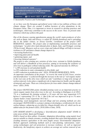 26
498
4. Sustainable Practices and Technologies
As we have seen the European agricultural sector risks to lose millions of Euros with
climate change. There are around 5 million hectares of olive plantations in the
European Union. Thus, it is important to invest in research to develop practices and
technologies, which may contribute to the success in the sector. Next, we present some
initiatives which may achieve this goal.
One of the diseases causing apprehension among the world’s main producers of olive
oil, such as Spain, Italy and Greece, is called XF (Xylella fastidiosa) and is spreading
due to the milder winters, as Teresa Carrillo, coordinator of the project LIFE
RESILIENCE, explains. The project aims at implementing sustainable practices and
technologies “on pilot olive (and almond) plots in Spain, Italy, and Portugal, covering
250 ha in total. Measures such as cover crops and reduced tillage will help to increase
resilience to XF and future climate change impacts by:
• increasing biodiversity;
• improving plant and soil health;
• optimising inputs; and
• lowering chemical exposure”.
The project is also creating new varieties of olive trees, resistant to Xylella fastidiosa
and will deliver a Handbook of best practices, aiming at increasing the resilience of
olive trees to pathogens without reducing yields. The expected outcomes by 2020 are:
• “a 30% increase in soil and plant health;
• a 20% reduction in water consumption in olive fields; and
• a 60% reduction in production costs” (EEA, 2019)(LIFE RESILIENCE, 2019).
An important contribution of the project “to reverse the trend of CO2 losses, erosion
and desertification” is achieved through the increase in the rate of “soil organic matter
in the root zone of the olive trees which not only “contributes to long term storage of
carbon removed, it also plays a significant role in improving tree health, and the uptake
of minerals and water. These are critical factors for trees under climate change-induced
stress” (EEA, 2019).
The project OLIVECLIMA points shredded pruning waste as an important practice to
return organic matter from olive trees to the soil. According to Rodrigues et al (2012,
75) in a traditional dry farming orchard, a 10 years old tree may sequestrate 9,71
kg/tree-1, representing 2,0 t C ha -1. But if the soil was improved in up to 1% more
organic matter, it may sequestrate 14t C ha-1.
Composting, weed management, non-soil tillage and new pruning methods are also
encouraged. OLIVECLIMA is a project aiming at developing a certification for the net
carbon balance, enhancing an eco-label for climate-friendly olive oil, which can be an
added-value for the farmers (EEA, 2019) (Olive Clima, 2019).
LIFE DESERT-ADAPT is developing a ‘desertification adaptation model’ (DAM) in
some areas of Italy, Spain and Portugal.
DAM is based on three pillars: Economic Adaptation (diversifying, using mainly local
species suitable to climate extremes, avoiding methods that cause land degradation, and
avoiding intensive agriculture in the most fragile areas); Environmental Adaptation
(holistic approach combining methods such as inter-planting, reforestation, water-
saving technologies and soil protection to increase resilience. As well as improved
biodiversity, the beneficiary expects to achieve an average net carbon removal of one
 