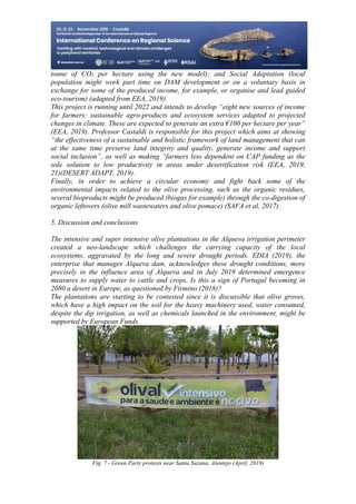 27
498
tonne of CO₂ per hectare using the new model); and Social Adaptation (local
population might work part time on DAM development or on a voluntary basis in
exchange for some of the produced income, for example, or organise and lead guided
eco-tourism) (adapted from EEA, 2019).
This project is running until 2022 and intends to develop “eight new sources of income
for farmers: sustainable agro-products and ecosystem services adapted to projected
changes in climate. These are expected to generate an extra €100 per hectare per year”
(EEA, 2019). Professor Castaldi is responsible for this project which aims at showing
“the effectiveness of a sustainable and holistic framework of land management that can
at the same time preserve land integrity and quality, generate income and support
social inclusion”, as well as making “farmers less dependent on CAP funding as the
sole solution to low productivity in areas under desertification risk (EEA, 2019,
21)(DESERT ADAPT, 2019).
Finally, in order to achieve a circular economy and fight back some of the
environmental impacts related to the olive processing, such as the organic residues,
several bioproducts might be produced (biogas for example) through the co-digestion of
organic leftovers (olive mill wastewaters and olive pomace) (SAFA et al, 2017).
5. Discussion and conclusions
The intensive and super intensive olive plantations in the Alqueva irrigation perimeter
created a neo-landscape which challenges the carrying capacity of the local
ecosystems, aggravated by the long and severe drought periods. EDIA (2019), the
enterprise that manages Alqueva dam, acknowledges these drought conditions, more
precisely in the influence area of Alqueva and in July 2019 determined emergence
measures to supply water to cattle and crops. Is this a sign of Portugal becoming in
2080 a desert in Europe, as questioned by Firmino (2018)?
The plantations are starting to be contested since it is discussible that olive groves,
which have a high impact on the soil for the heavy machinery used, water consumed,
despite the dip irrigation, as well as chemicals launched in the environment, might be
supported by European Funds.
Fig. 7 - Green Party protests near Santa Suzana, Alentejo (April, 2019)
 