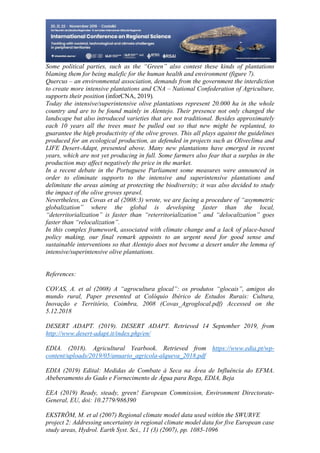 28
498
Some political parties, such as the “Green” also contest these kinds of plantations
blaming them for being malefic for the human health and environment (figure 7).
Quercus – an environmental association, demands from the government the interdiction
to create more intensive plantations and CNA – National Confederation of Agriculture,
supports their position (inforCNA, 2019).
Today the intensive/superintensive olive plantations represent 20.000 ha in the whole
country and are to be found mainly in Alentejo. Their presence not only changed the
landscape but also introduced varieties that are not traditional. Besides approximately
each 10 years all the trees must be pulled out so that new might be replanted, to
guarantee the high productivity of the olive groves. This all plays against the guidelines
produced for an ecological production, as defended in projects such as Oliveclima and
LIFE Desert-Adapt, presented above. Many new plantations have emerged in recent
years, which are not yet producing in full. Some farmers also fear that a surplus in the
production may affect negatively the price in the market.
In a recent debate in the Portuguese Parliament some measures were announced in
order to eliminate supports to the intensive and superintensive plantations and
delimitate the areas aiming at protecting the biodiversity; it was also decided to study
the impact of the olive groves sprawl.
Nevertheless, as Covas et al (2008:3) wrote, we are facing a procedure of “asymmetric
globalization” where the global is developing faster than the local,
“deterritorialization” is faster than “reterritorialization” and “delocalization” goes
faster than “relocalization”.
In this complex framework, associated with climate change and a lack of place-based
policy making, our final remark appoints to an urgent need for good sense and
sustainable interventions so that Alentejo does not become a desert under the lemma of
intensive/superintensive olive plantations.
References:
COVAS, A. et al (2008) A “agrocultura glocal”: os produtos “glocais”, amigos do
mundo rural, Paper presented at Colóquio Ibérico de Estudos Rurais: Cultura,
Inovação e Território, Coimbra, 2008 (Covas_Agroglocal.pdf) Accessed on the
5.12.2018
DESERT ADAPT. (2019). DESERT ADAPT. Retrieved 14 September 2019, from
http://www.desert-adapt.it/index.php/en/
EDIA. (2018). Agricultural Yearbook. Retrieved from https://www.edia.pt/wp-
content/uploads/2019/05/anuario_agricola-alqueva_2018.pdf
EDIA (2019) Edital: Medidas de Combate à Seca na Área de Influência do EFMA.
Abeberamento do Gado e Fornecimento de Água para Rega, EDIA, Beja
EEA (2019) Ready, steady, green! European Commission, Environment Directorate-
General, EU, doi: 10.2779/986390
EKSTRÖM, M. et al (2007) Regional climate model data used within the SWURVE
project 2: Addressing uncertainty in regional climate model data for five European case
study areas, Hydrol. Earth Syst. Sci., 11 (3) (2007), pp. 1085-1096
 