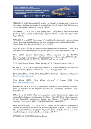 29
498
FIRMINO, A. (2018) Portugal 2080: a desert in Europe? In Infinite rural systems in a
finite planet: bridging gaps towards sustainability, Coord. Valerià Paül I Carril et al
(2018) Santiago de Compostela, Spain, p. 395-403
GUERREIRO, S. et al (2017), Dry getting drier – The future of transnational river
basins in Iberia, Journal of Hydrology: Regional Studies, Volume 12, August 2017,
Pages 238-252
HINGRAY, B. et al (2007) Development of probability distributions for regional climate
change from uncertain global mean warming and an uncertain scaling relationship,
Hydrol. Earth Syst. Sci., 11 (3) (2007), pp. 1097-1114
inforCNA. (2019). É o fim dos apoios ao olival superintensivo? Retrieved 17 June 2019,
from http://www.inforcna.pt/post/e-o-fim-dos-apoios-ao-olival-superintensivo/1106
IPMA (2019) Resumo Climatológico, IPMA, (accessed on the 5.9.2019)
http://www.ipma.pt/resources.www/docs/im.publicacoes/edicoes.online/20191007/mksI
BXytVMvQbOBpemRr/cli_20190901_20190930_pcl_mm_co_pt.pdf
IPCC (2018) Special Report: Global Warming of 1.5 ºC, https://www.ipcc.ch/sr15/
KILSBY, C. et al (2007) Hydrological impacts of climate change on the Tejo and
Guadiana Rivers, Hydrol. Earth Syst. Sci., 11 (3) (2007), pp. 1175-1189
LIFE RESILIENCE. (2019). LIFE RESILIENCE. Retrieved 14 September 2019, from
http://www.liferesilience.eu/
Olive Clima. (2019). Olive Clima. Retrieved 4 October 2019, from
http://www.oliveclima.eu/en/
RODRIGUES, M. A. et al (2012) Sequestro de carbono no olival: mito ou realidade?,
Livro de Resumos do VI Simpósio Nacional de Olivicultura, Mirandela, 15/17
Novembro, 2012
SAFA, S. et al (2017). Olive oil production sector: Environmental effects and
sustainability challenges, in Galanakis, C. (Editor) Olive Mill Waste: Recent advances
for the Sustainable Management, Edition: 1st, Chapter: 1, Publisher: Elsevier-
Academic Press, pp.1-28, DOI: 10.1016/B978-0-12-805314-0.00001-7
SÁNCHEZ-MARTÍNEZ, J. D. et al (2012) Olivares de alta densidad alentejanos y
Olivares tradicionales andaluces: un análisis comparado, in Royé, D. et al (coord.),
XIII Coloquio Ibérico de Geografía: Respuestas de la Geografía Ibérica a la crisis
actual, Santiago de Compostela, Meubook, págs. 1509-1518
SANTOS, F. D. (2001) SIAM, Gradiva, Lisboa
 