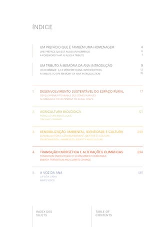 3
498
ÍNDICE
INDEX DES
SUJETS
TABLE OF
CONTENTS
1.
2.
3.
4.
5.
UM PREFÁCIO QUE É TAMBÉM UMA HOMENAGEM
UNE PRÉFACE QUI EST AUSSI UN HOMMAGE
A FOREWORD THAT IS ALSO A TRIBUTE
4
6
7
UM TRIBUTO À MEMÓRIA DA ANA: INTRODUÇÃO
UN HOMMAGE À LA MÉMOIRE D’ANA: INTRODUCTION
A TRIBUTE TO THE MEMORY OF ANA: INTRODUCTION
9
13
15
DESENVOLVIMENTO SUSTENTÁVEL DO ESPAÇO RURAL
DÉVELOPPEMENT DURABLE DES ZONES RURALES
SUSTAINABLE DEVELOPMENT OF RURAL SPACE
17
AGRICULTURA BIOLÓGICA
AGRICULTURE BIOLOGIQUE
ORGANIC FARMING
SENSIBILIZAÇÃO AMBIENTAL, IDENTIDADE E CULTURA
SENSIBILISATION À L’ENVIRONNEMENT, IDENTITÉ ET CULTURE
ENVIRONMENTAL AWARENESS, IDENTITY AND CULTURE
TRANSIÇÃO ENERGÉTICA E ALTERAÇÕES CLIMÁTICAS
TRANSITION ÉNERGÉTIQUE ET CHANGEMENT CLIMATIQUE
ENERGY TRANSITION AND CLIMATE CHANGE
A VOZ DA ANA
LA VOIX D’ANA
ANA’S VOICE
121
249
394
481
 