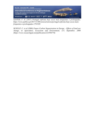 30
498
SANTOS, F. D. (2017) Portugal enfrenta hoje secas mais frequentes e prolongadas,
https://www.publico.pt/2017/11/09/ciencia/noticia/portugal-enfrenta-hoje-secas-mais-
frequentes-e-prolongadas-1791920
SCHULP, C. et al (2008) Future Carbon Sequestration in Europe – Effects of land use
change, in Agriculture, Ecosystem and Environment, 127, September, 2008
(https://www.researchgate.net/publication/223594778)
 