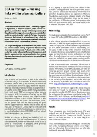 33
498
33
CSA in Portugal – missing
links within urban agriculture
Firmino, A. — Author
Abstract
There are different schemes under Community Support-
ed Agriculture, in different countries, under various des-
ignations, which often diverge in their organisation, but
they all aim at linking producers and consumers and offer
quality products, in a short cycle. In Portugal Community
Supported Agriculture (in a broad sense) is a relatively
recent concept; nevertheless there are already hundreds
of initiatives, mostly known as Box Schemes.
The scope of this paper is to understand the profile of the
box scheme’s users looking deeper into the functioning
of an organic one in Loures, Portugal, point out the bottle-
necks that hinder a larger diffusion of this concept, and
identify approaches that may strengthen the links among
the several actors and contribute to the sustainability of
urban agriculture.
Keywords
CSA, Box Schemes, Loures
Introduction
Local economy, as synonymous of local scale, especially
in Western thought, is often seen “as small and relatively
powerless” (Herod, 2005, p.243). However, as emphasized
by several authors short food supply chains may play a ho-
listic role in contributing to sustainable development (Can-
fora, 2016; Smith, 2008; Sustain, 2002; Pretty et al, 2005).
Food travels about 1500 kms on average before reaching
the consumer and the emissions of carbon gas are 100
times higher than those resulting from a local sustaina-
ble production (Taipa, 2014). CSA may contribute to fight
back climate change and protect the environment (water,
soil, air), prevent fires, since the herds of sheep and goats
not only supply the cheese industry but also control the dry
mass, as it is the case in Loures; improve biodiversity and
provide tasty and healthy food, safeguarding local varieties,
by boosting local agriculture (FLFI, 2003), and last but not
least linking producers and consumers.
Besides, as presented by Renting and Dubbeling (2013) for
the urban farmer, CSA may play other roles not so common
such as recreation, therapy and education. Paül et al (2013)
refers to “holeriturisme” in Barcelona, which promotes
weekly specific vegetables to consumers.
In 2012, a group of experts (GEVPAL) was created to elab-
orate the “Strategy to value the local agricultural produc-
tion”, where it emphasized the need to invest more in its
promotion, divulgation, training and organization of farmers.
Nevertheless, even among educated people, who should
have more access to information, only a few are aware of
the contribution of Urban Agriculture “to improve security,
livelihoods, environmental quality and overall social justice
in our cities” (Mougeot, 2005, 278).
Methodology
ThestudyareaislocatedinthemunicipalityofLoures,North
of Lisbon (167 km2 and 207 567 inhabitants, INE, 2016).
In order to know better the motivations of both farmers and
consumers of a PROVE organic vegetable box in Sacavém,
Loures, an inquiry was launched between July and Septem-
ber 2014, which followed the structure presented by Jack-
son (2005) in order to know better consumers’ motivations
to engage in these new consumption models; what factors
shape and constrain their choices and actions; why (and
when) do people behave in pro-environmental or pro-social
ways; and finally how can we encourage, motivate and fa-
cilitate more sustainable attitudes, behaviors and lifestyles.
In total 32 consumers were interviewed, 14 men and 18
women (75% of the active members). This box scheme was
created in the framework of a PROVE project, an “inter-ter-
ritorial co-operation project between eight Local Action
Groups located around Portugal that provide continuity to
the experience and methodology developed as part of the IC
EQUAL initiative which is intended to resolve issues related
to the marketing of local products and to take advantage
of the proximity of producers and consumers in peri-urban
areas” (http://www.prove.com.pt/www/english.T9.php).
Two of the three farmers who supplied this project in Loures
were also interviewed. The first version of the vegetables
box was interrupted in July 2015, due to divergences among
the producers and a new scheme only started on the 30th
January 2017, with 10 farmers and 4 delivery sites (http://
www.prove.com.pt/www/sk-pub-nucleos.php?dst=2). One
of these farmers was interviewed in March 2018.
Results
Those interviewed were predominantly young: 43% were
under 40 years old, 31% were in their forties, 25% were in
their fifties and less than 1% were older than 60. The oldest
were not the direct purchasers of the boxes, they picked
them up for their children.
These are middle class consumers: four public servants who
work for the municipality of Loures, which is part of the pro-
ject, four informatics, three entrepreneurs and other jobs
(nutritionist, geographer, biologist…).
 