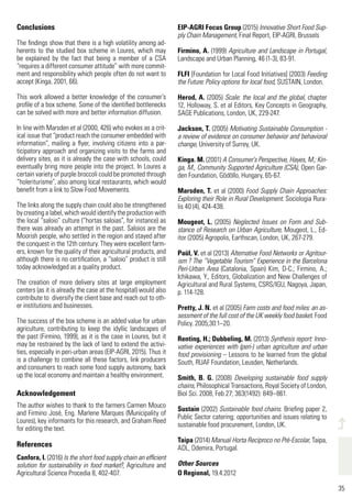 35
498
35
Conclusions
The findings show that there is a high volatility among ad-
herents to the studied box scheme in Loures, which may
be explained by the fact that being a member of a CSA
“requires a different consumer attitude” with more commit-
ment and responsibility which people often do not want to
accept (Kinga, 2001, 66).
This work allowed a better knowledge of the consumer’s
profile of a box scheme. Some of the identified bottlenecks
can be solved with more and better information diffusion.
In line with Marsden et al (2000, 426) who evokes as a crit-
ical issue that “product reach the consumer embedded with
information”, mailing a flyer, involving citizens into a par-
ticipatory approach and organizing visits to the farms and
delivery sites, as it is already the case with schools, could
eventually bring more people into the project. In Loures a
certain variety of purple broccoli could be promoted through
“holeriturisme”, also among local restaurants, which would
benefit from a link to Slow Food Movements.
The links along the supply chain could also be strengthened
by creating a label, which would identify the production with
the local “saloio” culture (“hortas saloias”, for instance) as
there was already an attempt in the past. Saloios are the
Moorish people, who settled in the region and stayed after
the conquest in the 12th century. They were excellent farm-
ers, known for the quality of their agricultural products, and
although there is no certification, a “saloio” product is still
today acknowledged as a quality product.
The creation of more delivery sites at large employment
centers (as it is already the case at the hospital) would also
contribute to diversify the client base and reach out to oth-
er institutions and businesses.
The success of the box scheme is an added value for urban
agriculture, contributing to keep the idyllic landscapes of
the past (Firmino, 1999), as it is the case in Loures, but it
may be restrained by the lack of land to extend the activi-
ties, especially in peri-urban areas (EIP-AGRI, 2015). Thus it
is a challenge to combine all these factors, link producers
and consumers to reach some food supply autonomy, back
up the local economy and maintain a healthy environment.
Acknowledgement
The author wishes to thank to the farmers Carmen Mouco
and Firmino José, Eng. Marlene Marques (Municipality of
Loures), key informants for this research, and Graham Reed
for editing the text.
References
Canfora, I. (2016) Is the short food supply chain an efficient
solution for sustainability in food market?, Agriculture and
Agricultural Science Procedia 8, 402-407.
EIP-AGRI Focus Group (2015) Innovative Short Food Sup-
ply Chain Management, Final Report, EIP-AGRI, Brussels
Firmino, A. (1999) Agriculture and Landscape in Portugal,
Landscape and Urban Planning, 46 (1-3), 83-91.
FLFI [Foundation for Local Food Initiatives] (2003) Feeding
the Future: Policy options for local food, SUSTAIN, London.
Herod, A. (2005) Scale: the local and the global, chapter
12, Holloway, S. et al Editors, Key Concepts in Geography,
SAGE Publications, London, UK, 229-247.
Jackson, T. (2005) Motivating Sustainable Consumption -
a review of evidence on consumer behavior and behavioral
change, University of Surrey, UK.
Kinga. M. (2001) A Consumer’s Perspective, Hayes, M.; Kin-
ga, M., Community Supported Agriculture (CSA), Open Gar-
den Foundation, Gödöllo, Hungary, 65-67.
Marsden, T. et al (2000) Food Supply Chain Approaches:
Exploring their Role in Rural Development. Sociologia Rura-
lis 40 (4), 424-438.
Mougeot, L. (2005) Neglected Issues on Form and Sub-
stance of Research on Urban Agriculture, Mougeot, L., Ed-
itor (2005) Agropolis, Earthscan, London, UK, 267-279.
Paül, V. et al (2013) Alternative Food Networks or Agritour-
ism ? The “Vegetable Tourism” Experience in the Barcelona
Peri-Urban Area (Catalonia, Spain) Kim, D-C.; Firmino, A.;
Ichikawa, Y., Editors, Globalization and New Challenges of
Agricultural and Rural Systems, CSRS/IGU, Nagoya, Japan,
p. 114-128.
Pretty, J. N. et al (2005) Farm costs and food miles: an as-
sessment of the full cost of the UK weekly food basket. Food
Policy. 2005;30:1–20.
Renting, H.; Dubbeling, M. (2013) Synthesis report: Inno-
vative experiences with (peri-) urban agriculture and urban
food provisioning – Lessons to be learned from the global
South, RUAF Foundation, Leusden, Netherlands.
Smith, B. G. (2008) Developing sustainable food supply
chains, Philosophical Transactions, Royal Society of London,
Biol Sci. 2008, Feb 27; 363(1492): 849–861.
Sustain (2002) Sustainable food chains. Briefing paper 2,
Public Sector catering; opportunities and issues relating to
sustainable food procurement, London, UK.
Taipa (2014) Manual Horta Recíproco no Pré-Escolar, Taipa,
ADL, Odemira, Portugal.
Other Sources
O Regional, 19.4.2012
 