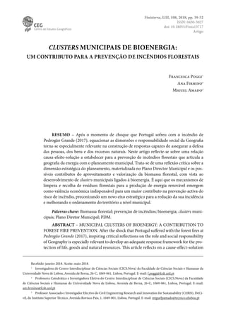 CLUSTERS MUNICIPAIS DE BIOENERGIA:
UM CONTRIBUTO PARA A PREVENÇÃO DE INCÊNDIOS FLORESTAIS
Francesca Poggi1
Ana Firmino2
Miguel Amado3
RESUMO – Após o momento de choque que Portugal sofreu com o incêndio de
Pedrogão Grande (2017), equacionar as dimensões e responsabilidade social da Geografia
torna-se especialmente relevante na construção de respostas capazes de assegurar a defesa
das pessoas, dos bens e dos recursos naturais. Neste artigo reflecte-se sobre uma relação
causa-efeito-solução a estabelecer para a prevenção de incêndios florestais que articula a
geografia da energia com o planeamento municipal. Trata-se de uma reflexão crítica sobre a
dimensão estratégica do planeamento, materializada no Plano Director Municipal e os pos-
síveis contributos do aproveitamento e valorização da biomassa florestal, com vista ao
desenvolvimento de clusters municipais ligados à bioenergia. É aqui que os mecanismos de
limpeza e recolha de resíduos florestais para a produção de energia renovável emergem
como valência económica indispensável para um maior contributo na prevenção activa do
risco de incêndio, preconizando um novo eixo estratégico para a redução da sua incidência
e melhorando o ordenamento do território a nível municipal.
Palavras-chave: Biomassa florestal; prevenção de incêndios; bioenergia; clusters muni-
cipais; Plano Diretor Municipal; PDM.
ABSTRACT – MUNICIPAL CLUSTERS OF BIOENERGY: A CONTRIBUTION TO
FOREST FIRE PREVENTION. After the shock that Portugal suffered with the forest fires at
Pedrogão Grande (2017), inspiring critical reflections on the role and social responsibility
of Geography is especially relevant to develop an adequate response framework for the pro-
tection of life, goods and natural resources. This article reflects on a cause-effect-solution
Recebido: janeiro 2018. Aceite: maio 2018.
1
Investigadora do Centro Interdisciplinar de Ciências Sociais (CICS.Nova) da Faculdade de Ciências Sociais e Humanas da
Universidade Nova de Lisboa, Avenida de Berna, 26-C, 1069-061, Lisboa, Portugal. E-mail: f.poggi@fcsh.unl.pt
2
Professora Catedrática e Investigadora Efetiva do Centro Interdisciplinar de Ciências Sociais (CICS.Nova) da Faculdade
de Ciências Sociais e Humanas da Universidade Nova de Lisboa, Avenida de Berna, 26-C, 1069-061, Lisboa, Portugal. E-mail:
am.firmino@fcsh.unl.pt
3
Professor Associado e Investigador Efectivo do Civil Engineering Research and Innovation for Sustainability (CERIS), DeCi-
vil, do Instituto Superior Técnico, Avenida Rovisco Pais, 1, 1049-001, Lisboa, Portugal. E-mail: miguelpamado@tecnico.ulisboa.pt
Finisterra, LIII, 108, 2018, pp. 39-52
ISSN: 0430-5027
doi: 10.18055/Finis13717
Artigo
 