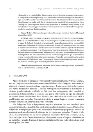 40 Poggi, F., Firmino, A., Amado, M. Rev. Finis. LIII(108), 2018, pp. 39-52
relationship to be established for the prevention of forest fires that articulates the geography
of energy with municipal planning. It is a critical reflection on the strategic role of the Muni-
cipal Master Plan and the possible contributions that the utilization and valorization of the
forest biomass can make, with the view to developing municipal bioenergy clusters. Here,
cleaning and collecting forest waste for the production of renewable energy emerge as an
opportunity to link energy, forest and economic benefits toward an effective fire risk preven-
tion led by municipal decision making.
Keywords: Forest biomass; fire prevention; bioenergy; municipal clusters; Municipal
Master Plan; MMP.
RÉSUMÉ – DES POLES MUNICIPAUX DE BIOENERGIE: UN INSTRUMENT CON-
TRE LES INCENDIES FORESTIERS. À la suite du grand incendie qui a eu lieu en 2017 dans
la région de Pedrogão Grande, il est urgent que les géographes assument leur responsabilité
sociale dans l’élaboration de décisions permettant la défense efficace des personnes, des biens
et des ressources naturelles. On indique ici quels seraient les meilleurs rapports à établir entre
la planification municipale et la Géographie de l’énergie et comment valoriser la biomasse
forestière, en développant davantage la bioénergie. En particulier, les méthodes de nettoyage et
de récupération des résidus forestiers sont des techniques importantes, qui fournissent des
revenus permettant de mieux lutter contre les risques d’incendie, tout en améliorant la gestion
du territoire à l’échelle municipale. Géographie de l’énergie, Plan de Développement Munici-
pal, biomasse forestière, pôle municipal, prévention des incendies.
Mots clés: Biomasse forestière; prévention des incendies; bioénergie; clusters municipales;
Plan de Développement Municipal; PDM.
I. INTRODUÇÃO
Após o momento de choque que Portugal sofreu com o incêndio de Pedrogão Grande,
em 2017, equacionar as dimensões e responsabilidade social na Geografia torna-se espe-
cialmente relevante na construção de respostas capazes de assegurar a defesa das pessoas,
dos bens e dos recursos naturais. O caso de Pedrogão Grande constitui o mais recente e
violento grande incêndio verificado no País e um dos mais graves a nível mundial. A
perspectiva de base científica é, contudo, a de que se está perante um tipo de catástrofe
recorrente. Desde o incêndio da Serra de Sintra, em 1966, até ao da Madeira, em 2016, a
problemática dos incêndios florestais tem vindo a marcar lugares, pessoas e recursos
naturais tornando-se, cada vez mais, uma constante.
Não é objectivo deste artigo procurar respostas absolutas, mas sim contribuir para
equacionar caminhos que até à data não tenham ainda sido implementados. O raciocínio
subjacente a esta posição apoia-se na necessidade de entender que parte da solução se
encontra no desenvolvimento de sistemas de prevenção dos incêndios (Ferreira et al.,
2015) e na implementação de acções concretas ao nível do território (Moreira, Catry,
Silva, & Rego, 2010). É neste domínio que a limpeza de matos, a limpeza e beneficiação
de caminhos e criação de zonas de descontinuidade impõe uma visão integrada ao nível
municipal (ICNF, 2006).
 