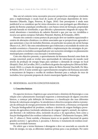 41
Poggi, F., Firmino, A., Amado, M. Rev. Finis. LIII(108), 2018, pp. 39-52
Mas um tal contexto torna necessário procurar perspectivas estratégicas orientadas
para a implementação à escala local de acções de prevenção dependentes de inves-
timentos (Manolis, Zagas, Poravou, & Zagas, 2016). Este pressuposto é ainda mais
justificável se se considerar que há vários elementos no caso português que dificultam a
gestão da floresta: população envelhecida e com baixos níveis de formação, propriedade
privada baseada no minifúndio, o que dificulta o planeamento integrado do espaço flo-
restal, absentismo e inexistência de cadastro florestal o que, por sua vez, inviabiliza o
recurso aos apoios europeus (Salvador, Pimentel, Martins, & Fernandes, 2005).
Perante este contexto e numa postura de precaução deve ser também equacionado o
cenário de alterações climáticas e os efeitos associados que se perspectivam agravados e
que aumentam o risco de incêndios florestais, em particular nos países do sul da Europa
(Russo et al., 2017). São estes entendimentos que evidenciam a necessidade de existir um
modelo económico e financeiro que possibilite a implementação das estratégias de pre-
venção contra os incêndios acompanhado por um raciocínio estratégico no planeamento
municipal para coordenar a sua execução e monitorização.
Com este objectivo presente, o aproveitamento da biomassa florestal como fonte de
energia renovável, pode-se revelar uma oportunidade de valorização do mundo rural
através da produção de energia limpa para satisfazer a demanda de energia no local
(Krajačić, Duić, & Carvalho, 2011), a melhoria da gestão das explorações (Shivan & Meh-
mood, 2010) e a criação de emprego numa óptica de fileira florestal (Sacchelli, De Meo,
& Paletto, 2013). É neste sentido que o aproveitamento energético da biomassa associado
a mecanismos de limpeza e recolha de resíduos florestais para a redução do risco de
incêndios, leva à presente proposta de clusters municipais ligados à bioenergia.
II. BIOENERGIA: ALGUNS CONCEITOS BÁSICOS
1. Conceitos básicos
Os aspectos técnicos e logísticos que caracterizam o domínio da bioenergia e a sua
relação com o planeamento municipal requerem a sistematização de alguns conceitos
básicos, a começar pela definição de biomassa e a classificação das suas diferentes
formas de valorização energética. Se atendermos à directiva europeia relativa à promo-
ção da utilização de energia proveniente de fontes renováveis, a biomassa corresponde
a “fracção biodegradável de produtos, resíduos e detritos de origem biológica prove-
nientes da agricultura (incluindo substâncias de origem vegetal e animal), da explora-
ção florestal e de indústrias afins, incluindo da pesca e da aquicultura, bem como a
fracção biodegradável dos resíduos industriais e urbanos” (Parlamento Europeu, 2009,
Art. 2º. alínea e). Neste sentido, a biomassa insere-se no quadro funcional de quatro
grandes sectores: 1. agricultura; 2. pecuária; 3. floresta; 4. tratamento de resíduos resul-
tantes da actividade humana.
De referir que o termo biomassa é abrangente e deve ser associado ao conceito de
fonte de energia, ou seja, as diferentes matérias-primas para a sua produção. Por outro
 