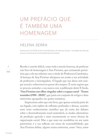 Português
4
498
UM PREFÁCIO QUE
É TAMBÉM UMA
HOMENAGEM
Recebi o convite difícil, como toda a missão honrosa, de prefaciar
este livro de homenagem à Ana Firmino, que certamente permi-
tiria que a ela me referisse sem o título de Professora Catedrática.
A herança de Ana Firmino ultrapassa em muito a sua actividade
de professora e investigadora. O legado que nos deixa será sem-
pre actual e sobreviverá ao passar dos tempos. É neste registo que
se procura assinalar a sua marca com a publicação deste E-book,
“Ana Firmino um olhar singular sobre o espaço rural - Textos
reunidos (1988 - 2020)”, que junta um conjunto de artigos e duas
entrevistas agrupados em quatro temáticas.
Impressiona saber que este livro, que apenas assinala parte do
seu legado, está repleto de reflexões profundas e densas, assentes
num vasto conhecimento científico que dá conta dos debates
sobre o desenvolvimento rural sustentável, os modos alternativos
de produção agrícola e mais recentemente as novas formas de
organização social. Mas o que mais me sensibiliza no seu vasto
património é a sua reflexão em torno da sustentabilidade, que
Ana Firmino define, algures numa entrevista, como “ética, amor
HELENA SERRA
Diretora do CICS.NOVA (Centro Interdisciplinar de Ciências Sociais - Faculdade de Ciências
Sociais e Humanas da Universidade Nova de Lisboa)
 