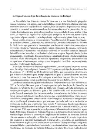 44
2. Enquadramento legal de utilização da biomassa em Portugal
A diversidade das diferentes fontes de biomassa e a sua distribuição geográfica
extensa e dispersa, bem como a sua variabilidade ao longo do tempo, obriga a interpelar
o território enquanto suporte físico e logístico, local de limpeza, de produção de energia
renovável e, como tal, um sistema onde se deve desenvolver uma acção ao nível da pre-
venção dos incêndios, que pretendemos analisar. A necessidade de uma análise crítica
acerca do impacto da legislação na valorização energética da biomassa, torna-se uma
etapa essencial para entender o actual quadro de implementação global deste recurso.
Neste sentido, começa-se por mencionar o Plano Nacional de Defesa da Floresta con-
tra Incêndios (PNDFCI), aprovado pela Resolução do Conselho de Ministros n.º 65/2006,
de 26 de Maio, que preconizou intervenções em domínios prioritários como sejam a
prevenção estrutural, vigilância, combate e eixos estratégicos de atuação, envolvendo,
nomeadamente, o aumento da resiliência do território aos incêndios florestais, a redução
da incidência dos incêndios, a melhoria da eficácia do ataque e da gestão dos incêndios,
a recuperação e reabilitação dos ecossistemas e a adaptação de uma estrutura orgânica e
funcional eficaz. Este conjunto de medidas representou um primeiro passo importante
no equacionar a biomassa para energia como um possível contributo na prevenção dos
incêndios e valorização das florestas.
É de facto, na sequência do disposto pelo PNDFCI, que o Governo lançou no mesmo
ano a Estratégia Nacional para as Florestas (ENF), aprovada pela Resolução do Conselhos
de Ministros nº 114/2006, de 15 de setembro de 2006, que reconheceu a importância
que a fileira da biomassa para energia representava para o desenvolvimento nacional
e destacou o valor dos recursos florestais para a sociedade nas suas diversas funções e
valências económicas, sociais e ambientais (Soares & Tavares da Silva, 2013).
Ainda que assumindo alguma coincidência e complementaridade dos objectivos da
ENF, a Estratégia Nacional para a Energia aprovada pela Resolução do Conselho de
Ministros n.º 29/2010, de 15 de abril de 2010, veio reforçar a elevada importância da
valorização energética da biomassa para o País considerando a sua transversalidade à
gestão florestal na redução dos riscos associados, nomeadamente incêndios, bem como
para a sua sustentabilidade. É neste documento que se começa também a referir a opor-
tunidade de criar riqueza e consolidar um cluster energético no sector das energias reno-
váveis em Portugal, conceitos estes, que assumem particular relevância no âmbito da
proposta de modelo que se apresenta neste estudo. A necessidade de articular estas duas
estratégias foi reconhecida na Resolução do Conselhos dos Ministros nº 81/2010, de 3 de
novembro de 2010, que veio estabelecer algumas medidas destinadas a incentivar a pro-
dução de biomassa florestal em Portugal. Os pontos a destacar neste documento são em
primeiro lugar, efectivar a construção e exploração das centrais de biomassa florestal,
relativas ao concurso lançado em 2006, bem como de outras já licenciadas e que ainda
não iniciaram a sua implementação, até o final de 2013, associando ao cumprimento
destes objectivos a aplicação de um incentivo económico. Em segundo lugar, assegurar a
sustentabilidade a prazo do abastecimento das centrais dedicadas a biomassa prevendo a
possibilidade de plantação de culturas dedicadas, ou sejam, de árvores e arbustos com
Poggi, F., Firmino, A., Amado, M. Rev. Finis. LIII(108), 2018, pp. 39-52
 