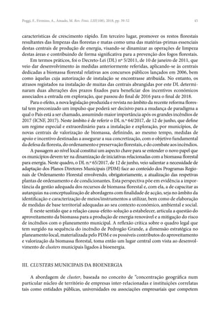 45
características de crescimento rápido. Em terceiro lugar, promover os restos florestais
resultantes das limpezas das florestas e matas como uma das matérias-primas essenciais
destas centrais de produção de energia, visando-se dinamizar as operações de limpeza
destas áreas e contribuindo de forma significativa para a prevenção dos fogos florestais.
Em termos práticos, foi o Decreto-Lei (DL) nº 5/2011, de 10 de janeiro de 2011, que
veio dar desenvolvimento às medidas anteriormente referidas, aplicando-se às centrais
dedicadas a biomassa florestal relativas aos concursos públicos lançados em 2006, bem
como àquelas cuja autorização de instalação se encontrasse atribuída. No entanto, os
atrasos registados na instalação de muitas das centrais abrangidas por este DL determi-
naram duas alterações dos prazos fixados para beneficiar dos incentivos económicos
associados a entrada em exploração, que passou do final de 2016 para o final de 2018.
Para o efeito, a nova legislação produzida e revista no âmbito da recente reforma flores-
tal tem preconizado um impulso que poderá ser decisivo para a mudança de paradigma a
qual o País está a ser chamado, assumindo maior importância após os grandes incêndios de
2017 (ICNF, 2017). Neste âmbito é de referir o DL n.º 64/2017, de 12 de junho, que define
um regime especial e extraordinário para a instalação e exploração, por municípios, de
novas centrais de valorização de biomassa, definindo, ao mesmo tempo, medidas de
apoio e incentivo destinadas a assegurar a sua concretização, com o objetivo fundamental
dadefesadafloresta,doordenamentoepreservaçãoflorestais,edocombateaosincêndios.
A passagem ao nível local constitui um aspecto chave para se entender o novo papel que
os municípios devem ter na dinamização de iniciativas relacionadas com a biomassa florestal
para energia. Neste quadro, o DL n.º 65/2017, de 12 de junho, veio salientar a necessidade de
adaptação dos Planos Diretores Municipais (PDM) face ao conteúdo dos Programas Regio-
nais de Ordenamento Florestal envolvendo, obrigatoriamente, a atualização das respetivas
plantas de ordenamento e de condicionantes. Esta perspectiva põe em evidência a impor-
tância da gestão adequada dos recursos de biomassa florestal e, com ela, a de capacitar as
autarquias na conceptualização de abordagens com finalidade de acção, seja no âmbito da
identificação e caracterização de meios/instrumentos a utilizar, bem como de elaboração
de medidas de base territorial adequadas ao seu contexto económico, ambiental e social.
É neste sentido que a relação causa-efeito-solução a estabelecer, articula a questão do
aproveitamento da biomassa para a produção de energia renovável e a mitigação do risco
de incêndios com o planeamento municipal. A reflexão crítica sobre o quadro legal que
tem surgido na sequência do incêndio de Pedrogão Grande, a dimensão estratégica no
planeamento local, materializada pelo PDM e os possíveis contributos do aproveitamento
e valorização da biomassa florestal, toma então um lugar central com vista ao desenvol-
vimento de clusters municipais ligados à bioenergia.
III. CLUSTERS MUNICIPAIS DA BIOENERGIA
A abordagem de cluster, baseada no conceito de “concentração geográfica num
particular núcleo de território de empresas inter-relacionadas e instituições correlatas
tais como entidades públicas, universidades ou associações empresariais que competem
Poggi, F., Firmino, A., Amado, M. Rev. Finis. LIII(108), 2018, pp. 39-52
 