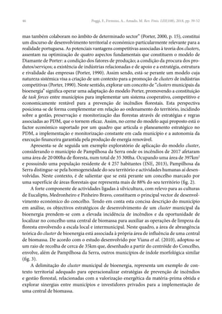 46
mas também colaboram no âmbito de determinado sector” (Porter, 2000, p. 15), constitui
um discurso de desenvolvimento territorial e económico particularmente relevante para a
realidade portuguesa. As potenciais vantagens competitivas associadas à teoria dos clusters,
assentam na optimização de quatro aspectos fundamentais que constituem o modelo de
Diamante de Porter: a condição dos fatores de produção; a condição da procura dos pro-
dutos/serviços; a existência de indústrias relacionadas e de apoio e a estratégia, estrutura
e rivalidade das empresas (Porter, 1990). Assim sendo, está-se perante um modelo cuja
natureza sistémica visa a criação de um contexto para a promoção de clusters de indústrias
competitivas (Porter, 1990). Neste sentido, explorar um conceito de “clusters municipais da
bioenergia” significa operar uma adaptação do modelo Porter, promovendo a constituição
de task forces entre municípios para implementar um sistema cooperativo, competitivo e
economicamente rentável para a prevenção de incêndios florestais. Esta perspectiva
posiciona-se de forma complementar em relação ao ordenamento do território, incidindo
sobre a gestão, preservação e monitorização das florestas através de estratégias e regras
associadas ao PDM, que o tornem eficaz. Assim, no cerne do modelo aqui proposto está o
factor económico suportado por um quadro que articula o planeamento estratégico no
PDM, a implementação e monitorização constante em cada município e a autonomia da
execução financeira garantida pela produção de energia renovável.
Apresenta-se de seguida um exemplo exploratório de aplicação do modelo cluster,
considerando o município de Pampilhosa da Serra onde os incêndios de 2017 afetaram
uma área de 20 000ha de floresta, num total de 35 300ha. Ocupando uma área de 397km2
e possuindo uma população residente de 4 257 habitantes (INE, 2013), Pampilhosa da
Serra distingue-se pela homogeneidade do seu território e actividades humanas aí desen-
volvidas. Neste contexto, é de salientar que se está perante um concelho marcado por
uma superfície de áreas florestais que representa mais de 88% do seu território (fig. 2).
A forte componente de actividades ligadas à silvicultura, com relevo para as culturas
de Eucalipto, Medronheiro e Pinheiro Bravo, constituem o principal vector de desenvol-
vimento económico do concelho. Tendo em conta esta concisa descrição do município
em análise, os objectivos estratégicos de desenvolvimento de um cluster municipal da
bioenergia prendem-se com a elevada incidência de incêndios e da oportunidade de
localizar no concelho uma central de biomassa para auxiliar as operações de limpeza da
floresta envolvendo a escala local e intermunicipal. Neste quadro, a área de abrangência
teórica do cluster de bioenergia está associada à própria área de influência de uma central
de biomassa. De acordo com o estudo desenvolvido por Viana et al. (2010), adoptou-se
um raio de recolha de cerca de 35km que, desenhado a partir do centróide do Concelho,
envolve, além de Pampilhosa da Serra, outros municípios de índole morfológica similar
(fig. 3).
A delimitação do cluster municipal de bioenergia, representa um exemplo de con-
texto territorial adequado para operacionalizar estratégias de prevenção de incêndios
e gestão florestal, relacionadas com a valorização energética da matéria-prima obtida e
explorar sinergias entre municípios e investidores privados para a implementação de
uma central de biomassa.
Poggi, F., Firmino, A., Amado, M. Rev. Finis. LIII(108), 2018, pp. 39-52
 
