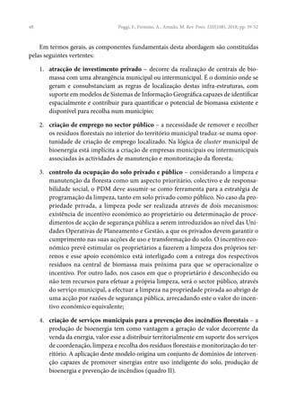 48
Em termos gerais, as componentes fundamentais desta abordagem são constituídas
pelas seguintes vertentes:
1. atracção de investimento privado – decorre da realização de centrais de bio-
massa com uma abrangência municipal ou intermunicipal. É o domínio onde se
geram e consubstanciam as regras de localização destas infra-estruturas, com
suporte em modelos de Sistemas de Informação Geográfica capazes de identificar
espacialmente e contribuir para quantificar o potencial de biomassa existente e
disponível para recolha num município;
2. criação de emprego no sector público – a necessidade de remover e recolher
os resíduos florestais no interior do território municipal traduz-se numa opor-
tunidade de criação de emprego localizado. Na lógica de cluster municipal de
bioenergia está implícita a criação de empresas municipais ou intermunicipais
associadas às actividades de manutenção e monitorização da floresta;
3. controlo da ocupação do solo privado e público – considerando a limpeza e
manutenção da floresta como um aspecto prioritário, colectivo e de responsa-
bilidade social, o PDM deve assumir-se como ferramenta para a estratégia de
programação da limpeza, tanto em solo privado como público. No caso da pro-
priedade privada, a limpeza pode ser realizada através de dois mecanismos:
existência de incentivo económico ao proprietário ou determinação de proce-
dimentos de acção de segurança pública a serem introduzidos ao nível das Uni-
dades Operativas de Planeamento e Gestão, a que os privados devem garantir o
cumprimento nas suas acções de uso e transformação do solo. O incentivo eco-
nómico prevê estimular os proprietários a fazerem a limpeza dos próprios ter-
renos e esse apoio económico está interligado com a entrega dos respectivos
resíduos na central de biomassa mais próxima para que se operacionalize o
incentivo. Por outro lado, nos casos em que o proprietário é desconhecido ou
não tem recursos para efetuar a própria limpeza, será o sector público, através
do serviço municipal, a efectuar a limpeza na propriedade privada ao abrigo de
uma acção por razões de segurança pública, arrecadando este o valor do incen-
tivo económico equivalente;
4. criação de serviços municipais para a prevenção dos incêndios florestais – a
produção de bioenergia tem como vantagem a geração de valor decorrente da
venda da energia, valor esse a distribuir territorialmente em suporte dos serviços
de coordenação, limpeza e recolha dos resíduos florestais e monitorização do ter-
ritório. A aplicação deste modelo origina um conjunto de domínios de interven-
ção capazes de promover sinergias entre uso inteligente do solo, produção de
bioenergia e prevenção de incêndios (quadro II).
Poggi, F., Firmino, A., Amado, M. Rev. Finis. LIII(108), 2018, pp. 39-52
 