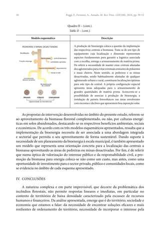 50
Modelo esquemático Descrição
A produção de bioenergia coloca a questão da implantação
das respectivas centrais a biomassa. Trata-se de um tipo de
equipamento cuja localização e dimensão representam
aspectos fundamentais para garantir a logística associada
com a recolha, entrega e armazenamento de matéria prima.
De referir a necessidade de manter estas centrais afastadas
dos aglomerados para evitar eventuais emissões de poluentes
e maus cheiros. Neste sentido, as pedreiras e as minas
desactivadas, sendo habitualmente afastadas de qualquer
aglomerado urbano e rural, constituem localizações óptimas
para este tipo de central. A própria configuração espacial
apresenta áreas adequadas para o armazenamento de
grandes quantidades de matéria prima. Acrescenta-se a
possibilidade de associar à produção de bioenergia, a
instalação de painéis fotovoltaicos nas áreas envolventes
com encostas e declives que apresentem boa exposição solar.
As propostas de intervenção desenvolvidas no âmbito do presente estudo, referem-se
ao aproveitamento da biomassa florestal complementado, ou não, por culturas energé-
ticas em solos abandonados, destacando-se os respectivos benefícios ambientais, sociais
e económicos. De acordo com os três modelos esquemáticos apresentados, ressalta que a
implementação da bioenergia necessita de ser associada a uma abordagem integrada
e sectorial que permita o seu aproveitamento de forma sustentável. Dando suporte à
necessidade de um planeamento da bioenergia à escala municipal, é também apresentado
um modelo que representa uma orientação concreta para a localização das centrais a
biomassa aproveitando as áreas de pedreiras ou minas desactivadas. Por fim, é de referir
que numa óptica de valorização do interesse público e da responsabilidade civil, a pro-
moção da biomassa para energia coloca-se não como um custo, mas antes, como uma
oportunidade de investimento para o sector privado, público e comunidades locais, como
se evidencia no âmbito de cada esquema apresentado.
IV. CONCLUSÕES
A natureza complexa e em parte imprevisível, que decorre da problemática dos
incêndios florestais, não permite respostas lineares e imediatas, em particular no
contexto de territórios de baixa densidade caracterizado pela escassez de recursos
humanos e financeiros. Da análise apresentada, emerge que é do território, sociedade e
economia que estamos a falar: da necessidade de encontrar soluções eficazes e mais
resilientes de ordenamento do território, necessidade de incorporar o interesse pela
Poggi, F., Firmino, A., Amado, M. Rev. Finis. LIII(108), 2018, pp. 39-52
Quadro II – (cont.).
Table II – (cont.).
 