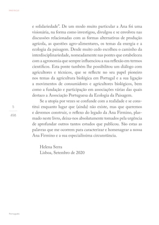 5
498
e solidariedade”. De um modo muito particular a Ana foi uma
visionária, na forma como investigou, divulgou e se envolveu nas
discussões relacionadas com as formas alternativas de produção
agrícola, as questões agro-alimentares, os temas da energia e a
ecologia da paisagem. Desde muito cedo escolheu o caminho da
interdisciplinariedade, nomeadamente nas pontes que estabeleceu
com a agronomia que sempre influenciou a sua reflexão em termos
científicos. Esta ponte também lhe possibilitou um diálogo com
agricultores e técnicos, que se reflecte no seu papel pioneiro
nos temas da agricultura biológica em Portugal e a sua ligação
a movimentos de consumidores e agricultores biológicos, bem
como a fundação e participação em associações várias das quais
destaco a Associação Portuguesa da Ecologia da Paisagem.
Se a utopia por vezes se confunde com a realidade e se cons-
titui enquanto lugar que (ainda) não existe, mas que queremos
e devemos construir, o reflexo do legado da Ana Firmino, plas-
mado neste livro, deixa-nos absolutamente tomados pela urgência
de aprofundar outros tantos estudos que publicou. São estas as
palavras que me ocorrem para caracterizar e homenagear a nossa
Ana Firmino e a sua especialíssima circunstância.
Helena Serra
Lisboa, Setembro de 2020
PREFÁCIO
Português
 