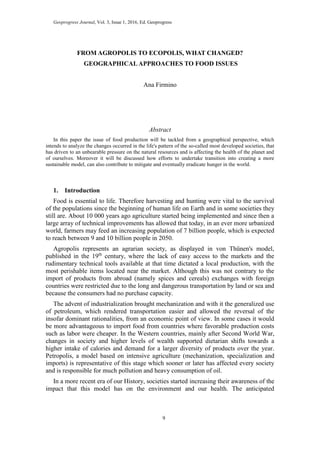 Geoprogress Journal, Vol. 3, Issue 1, 2016, Ed. Geoprogress
9
FROM AGROPOLIS TO ECOPOLIS, WHAT CHANGED?
GEOGRAPHICALAPPROACHES TO FOOD ISSUES
Ana Firmino
Abstract
In this paper the issue of food production will be tackled from a geographical perspective, which
intends to analyze the changes occurred in the life's pattern of the so-called most developed societies, that
has driven to an unbearable pressure on the natural resources and is affecting the health of the planet and
of ourselves. Moreover it will be discussed how efforts to undertake transition into creating a more
sustainable model, can also contribute to mitigate and eventually eradicate hunger in the world.
1. Introduction
Food is essential to life. Therefore harvesting and hunting were vital to the survival
of the populations since the beginning of human life on Earth and in some societies they
still are. About 10 000 years ago agriculture started being implemented and since then a
large array of technical improvements has allowed that today, in an ever more urbanized
world, farmers may feed an increasing population of 7 billion people, which is expected
to reach between 9 and 10 billion people in 2050.
Agropolis represents an agrarian society, as displayed in von Thünen's model,
published in the 19th
century, where the lack of easy access to the markets and the
rudimentary technical tools available at that time dictated a local production, with the
most perishable items located near the market. Although this was not contrary to the
import of products from abroad (namely spices and cereals) exchanges with foreign
countries were restricted due to the long and dangerous transportation by land or sea and
because the consumers had no purchase capacity.
The advent of industrialization brought mechanization and with it the generalized use
of petroleum, which rendered transportation easier and allowed the reversal of the
insofar dominant rationalities, from an economic point of view. In some cases it would
be more advantageous to import food from countries where favorable production costs
such as labor were cheaper. In the Western countries, mainly after Second World War,
changes in society and higher levels of wealth supported dietarian shifts towards a
higher intake of calories and demand for a larger diversity of products over the year.
Petropolis, a model based on intensive agriculture (mechanization, specialization and
imports) is representative of this stage which sooner or later has affected every society
and is responsible for much pollution and heavy consumption of oil.
In a more recent era of our History, societies started increasing their awareness of the
impact that this model has on the environment and our health. The anticipated
 