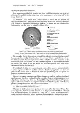 Geoprogress Journal, Vol. 3, Issue 1, 2016, Ed. Geoprogress
11
anything except ecological services!
In a homogeneous idealized situation the rings would be concentric but these get
distorted if rivers, hills or other cities occur in the area, as shown in the lower half of the
image (Figure 1).
As Johnston (2005) states, von Thünen derived a model for the location of
agricultural production "suggesting a zonal patterning of different activities consistent
with the costs of transporting the output to markets". We should take into consideration
that modeling was also based on principles of least effort.
Figure 1: von Thünen's model showing distortions if the area is not homogeneous
Source: Adapted from Bieleman (1992) (http://www.fao.org/docrep/004/y0500e/y0500e03.htm)
He concluded that the farmers in an Isolated State take into consideration the costs of
land, transportation and profit and produce the most cost-effective goods for market, i.e.
the farms closest to the consumption market have a higher income if compared to the
most distant ones. The location has, thus, in terms of profit, an inverse relationship to
the distance. Of course, in the real world, this is not always true, since many other
factors contribute to the final profit.
If we take a look at the crops grown today in Metropolitan areas we realize that up to
a certain degree von Thünen's model is still valid. Perishable vegetables and fruits are
grown in the closest areas to the market, while less perishable goods like grains are
produced in more distant areas.
However, nowadays goods also travel long distances to reach the markets abroad and
can be cheaper than those produced locally, especially if we do not internalize the cost
of pollution in transporting them, and disregard labor legislation and animals' rights as
applied in Western countries, or dump them into the market (although this is a forbidden
practice) among other factors that will be discussed next.
2.2 What happened in the last 150 years?
Changes in food systems were particular important after the Second World War
especially in the Western countries. In spite of all the progress that had been achieved
with the super phosphates NPK (created by Liebig, 1803-1873) and increased efficiency
in mechanization, some other drivers of change gained importance through the decades.
 