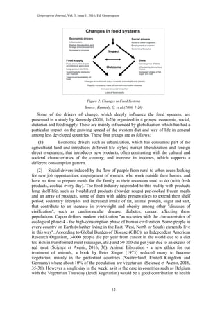 Geoprogress Journal, Vol. 3, Issue 1, 2016, Ed. Geoprogress
12
Figure 2: Changes in Food Systems
Source: Kennedy, G. et al (2006, 1-26)
Some of the drivers of change, which deeply influence the food systems, are
presented in a study by Kennedy (2006, 1-26) organized in 4 groups: economic, social,
dietarian and food supply. These are mainly influenced by globalization which has had a
particular impact on the growing spread of the western diet and way of life in general
among less developed countries. These four groups are as follows:
(1) Economic drivers such as urbanization, which has consumed part of the
agricultural land and introduces different life styles; market liberalization and foreign
direct investment, that introduces new products, often contrasting with the cultural and
societal characteristics of the country; and increase in incomes, which supports a
different consumption pattern.
(2) Social drivers induced by the flow of people from rural to urban areas looking
for new job opportunities; employment of women, who work outside their homes, and
have no time to prepare meals for the family as their ancestors used to do (with fresh
products, cooked every day). The food industry responded to this reality with products
long shelf-life, such as lyophilized products (powder soups) pre-cooked frozen meals
and an array of products, some of them with added preservatives to extend their shelf
period; sedentary lifestyles and increased intake of fat, animal protein, sugar and salt,
that contribute to an increase in overweight and obesity among other "diseases of
civilization", such as cardiovascular disease, diabetes, cancer, affecting these
populations. Capon defines modern civilization "as societies with the characteristics of
ecological phase 4 - the high-consumption phase of human civilization. Some people in
every country on Earth (whether living in the East, West, North or South) currently live
in this way". According to Global Burden of Disease (GBD), an Independent American
Research Organism, 34000 people die per year from cancer in the world due to a diet
too rich in transformed meat (sausages, etc.) and 50 000 die per year due to an excess of
red meat (Science et Avenir, 2016, 36). Animal Liberation - a new ethics for our
treatment of animals, a book by Peter Singer (1975) seduced many to become
vegetarian, mainly in the protestant countries (Switzerland, United Kingdom and
Germany) where about 10% of the population are vegetarian (Science et Avenir, 2016,
35-36). However a single day in the week, as it is the case in countries such as Belgium
with the Vegetarian Thursday (Jeudi Vegetarian) would be a good contribution to health
 