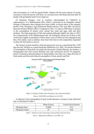 Geoprogress Journal, Vol. 3, Issue 1, 2016, Ed. Geoprogress
13
and environment, as it will be argued further. Indeed with the same amount of cereals
necessary to feed one person with meat, we can feed seven with bread and more than 20
people with germinated seeds (www.mapn.ca).
(3) Dietarian Changes: even in countries acknowledged by UNESCO as
representatives of a Mediterranean Diet, which is presented as an intangible cultural
heritage of Humanity, these changes have been visible, as shown below in the energetic
profile of the Portuguese Agri-Nutritional Model between 1961 and 2002, having for
bases the Western Model (100%). Compared to 1961, it is clear in 2002 there is increase
in the consumption of starchy roots, animal fats, meat and eggs, milk and dairy
products. The high proportion of fish and seafood (although slightly less than in 1961)
are a characteristic of the Mediterranean diet, the Portuguese being one of those in the
world with a higher consumption of these items, some of which are also endangered and
thus, fish catches, such as sardines, have been from time to time temporarily suspended
to allow the fish stocks to recover.
The amount of grain needed to feed one person per year on a meat-based diet is 930
Kgs but only 180 Kgs on a grain-based diet (Millstone et al, 2003, 34) and the reduction
in consumption of meat does not render the diet poorer. Gordon Ramsay, for instance, a
distinguished chef with several Michelin stars and well-known for his TV programs,
praises Vietnamese dietarian pattern as being healthy, since they use a large diversity of
fresh salads and fruits and reduced consumption of meat, poultry and fish.
Figure 3: Energetic Profile of the Portuguese Agri-Nutritional Model
Source: FAO (2005) and Malassis et al (1982)
A reduction in the consumption of meat would represent a saving in water and fossil
fuel, as illustrated in Table 1.
Water (Liters) Fossil Fuel (Calories)
100 grams beef 25,000 33,3
100 grams wheat 25 0,46
Table 1: Amount of water and energy used to produce beef and wheat
Source: Adapted from Millstone et al (2003, 35)
 