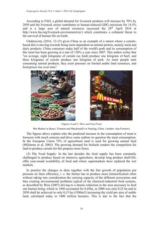 Geoprogress Journal, Vol. 3, Issue 1, 2016, Ed. Geoprogress
14
According to FAO, a global demand for livestock products will increase by 70% by
2050 and the livestock sector contributes to human-induced GHG emissions for 14.5%
and is a large user of natural resources (accessed the 28th
April 2016 at
http://www.fao.org/livestock-environment/en/) which constitutes a collateral threat to
the survival of human life on Earth.
Chakravorty (2016, 12-13) gives China as an example of a nation where a cereals-
based diet is moving towards being more dependent on animal protein, namely meat and
dairy products. China consumes today half of the world's pork and its consumption of
this meat has been growing at a rate of 150% a year since 2007. This author writes that
"on average, eight kilograms of cereals (as feed) produce one kilogram of beef, and
three kilograms of cereals produce one kilogram of pork. As more people start
consuming animal products, they exert pressure on limited arable land resources, and
food prices rise over time".
Figures 4 and 5: Slow and Fast Food
Wet Market in Hanoi, Vietnam and Macdonald's in Nanjing, China (Author: Ana Firmino)
The figures above explain why the predicted increase in the consumption of meat is
foreseen with much concern and drive some authors to question the meat consumption.
In the European Union 75% of agricultural land is used for growing animal feed
(Millstone et al, 2003). The growing demand for biofuels renders the competition for
land to produce cereals for this purpose more fierce.
(3) The Food Supply: In the last decades the food supply has been constantly
challenged to produce based on intensive agriculture, develop long product shelf-life,
offer year-round availability of food and where supermarkets have replaced the wet
markets.
In practice the changes in diets together with the fast growth of population put
pressure on farm efficiency, i. e. the farmer has to produce more (intensification often
without taking into consideration the carrying capacity of the different ecosystems and
thus creating environmental problems typical of the chemical-industrial food systems,
as described by Weis (2007) driving to a drastic reduction in the area necessary to feed
one human being, which in 1960 accounted for 0,45ha, in 2000 was only 0,25 ha and in
2050 shall be achieved in only 0,15 ha (1500m2) increasing the yield per area of arable
land, calculated today in 1400 million hectares. This is due to the fact that the
 